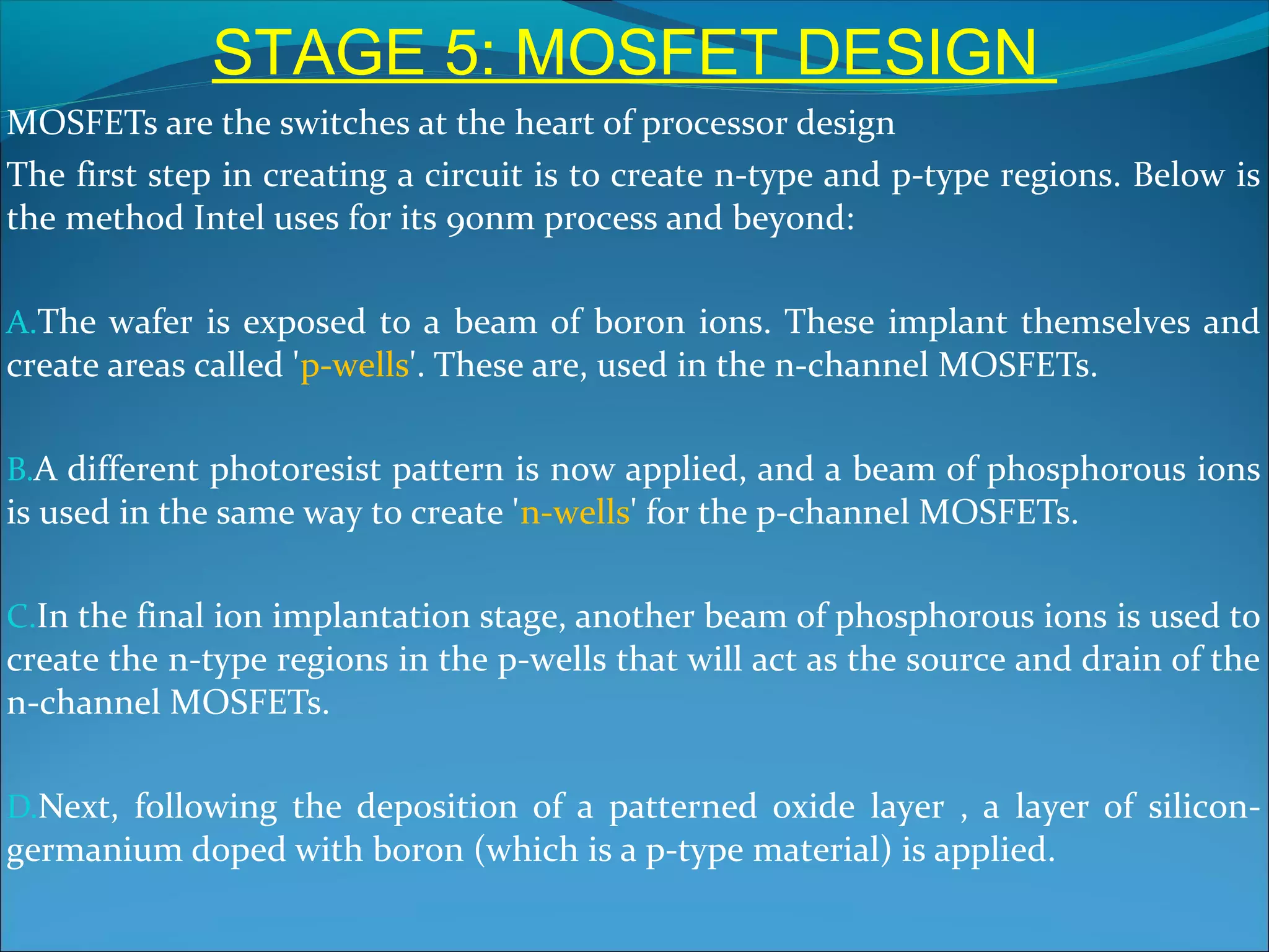 STAGE 5: MOSFET DESIGN
MOSFETs are the switches at the heart of processor design
The first step in creating a circuit is to create n-type and p-type regions. Below is
the method Intel uses for its 90nm process and beyond:

A.The wafer is exposed to a beam of boron ions. These implant themselves and
create areas called 'p-wells'. These are, used in the n-channel MOSFETs.

B.A different photoresist pattern is now applied, and a beam of phosphorous ions
is used in the same way to create 'n-wells' for the p-channel MOSFETs.

C.In the final ion implantation stage, another beam of phosphorous ions is used to
create the n-type regions in the p-wells that will act as the source and drain of the
n-channel MOSFETs.

D.Next, following the deposition of a patterned oxide layer , a layer of silicon-
germanium doped with boron (which is a p-type material) is applied.
 