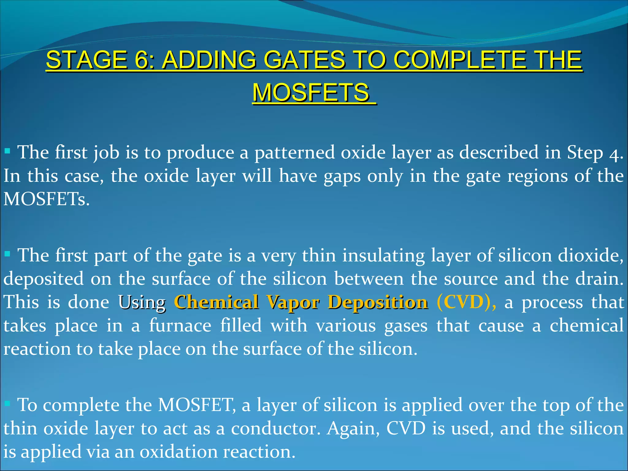 STAGE 6: ADDING GATES TO COMPLETE THE
                    MOSFETS

 The first job is to produce a patterned oxide layer as described in Step 4.
In this case, the oxide layer will have gaps only in the gate regions of the
MOSFETs.

 The first part of the gate is a very thin insulating layer of silicon dioxide,
deposited on the surface of the silicon between the source and the drain.
This is done Using Chemical Vapor Deposition (CVD), a process that
takes place in a furnace filled with various gases that cause a chemical
reaction to take place on the surface of the silicon.

 To complete the MOSFET, a layer of silicon is applied over the top of the
thin oxide layer to act as a conductor. Again, CVD is used, and the silicon
is applied via an oxidation reaction.
 