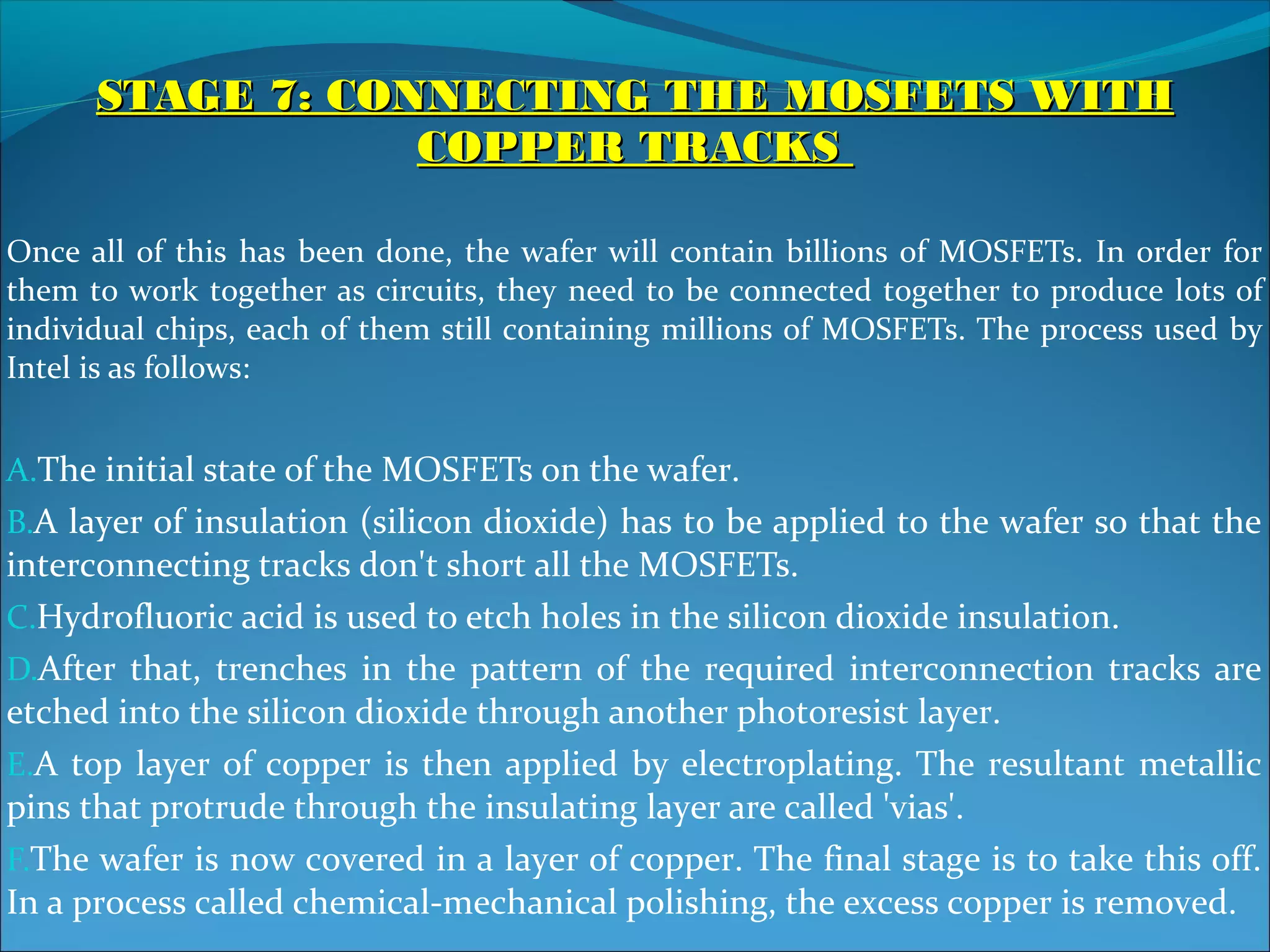 STAGE 7: CONNECTING THE MOSFETS WITH
                  COPPER TRACKS

Once all of this has been done, the wafer will contain billions of MOSFETs. In order for
them to work together as circuits, they need to be connected together to produce lots of
individual chips, each of them still containing millions of MOSFETs. The process used by
Intel is as follows:


A.The initial state of the MOSFETs on the wafer.
B.A layer of insulation (silicon dioxide) has to be applied to the wafer so that the
interconnecting tracks don't short all the MOSFETs.
C.Hydrofluoric acid is used to etch holes in the silicon dioxide insulation.
D.After that, trenches in the pattern of the required interconnection tracks are
etched into the silicon dioxide through another photoresist layer.
E.A top layer of copper is then applied by electroplating. The resultant metallic
pins that protrude through the insulating layer are called 'vias'.
F.The wafer is now covered in a layer of copper. The final stage is to take this off.
In a process called chemical-mechanical polishing, the excess copper is removed.
 