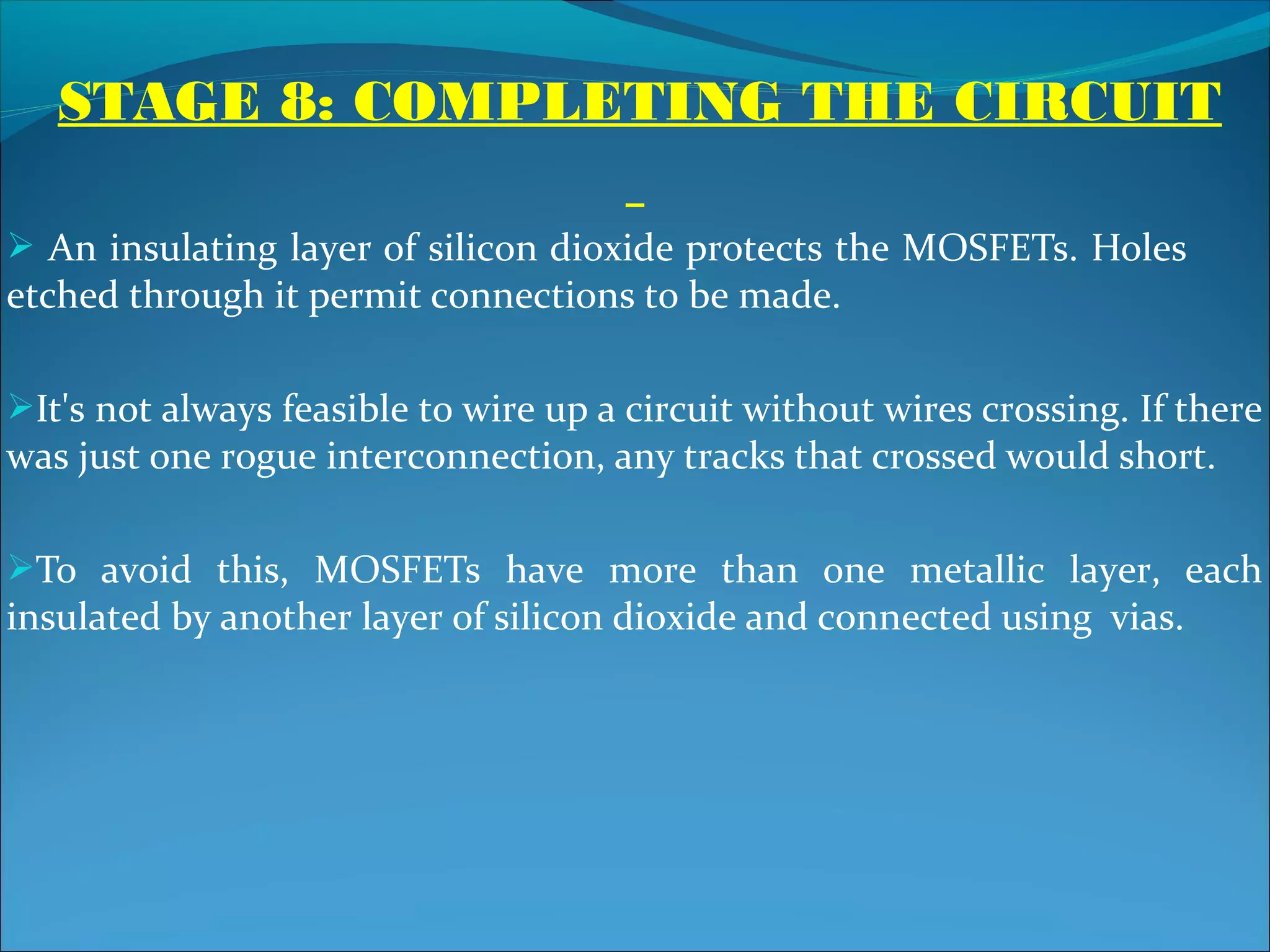 STAGE 8: COMPLETING THE CIRCUIT

 An insulating layer of silicon dioxide protects the MOSFETs. Holes
etched through it permit connections to be made.

It's not always feasible to wire up a circuit without wires crossing. If there
was just one rogue interconnection, any tracks that crossed would short.

To avoid this, MOSFETs have more than one metallic layer, each
insulated by another layer of silicon dioxide and connected using vias.
 