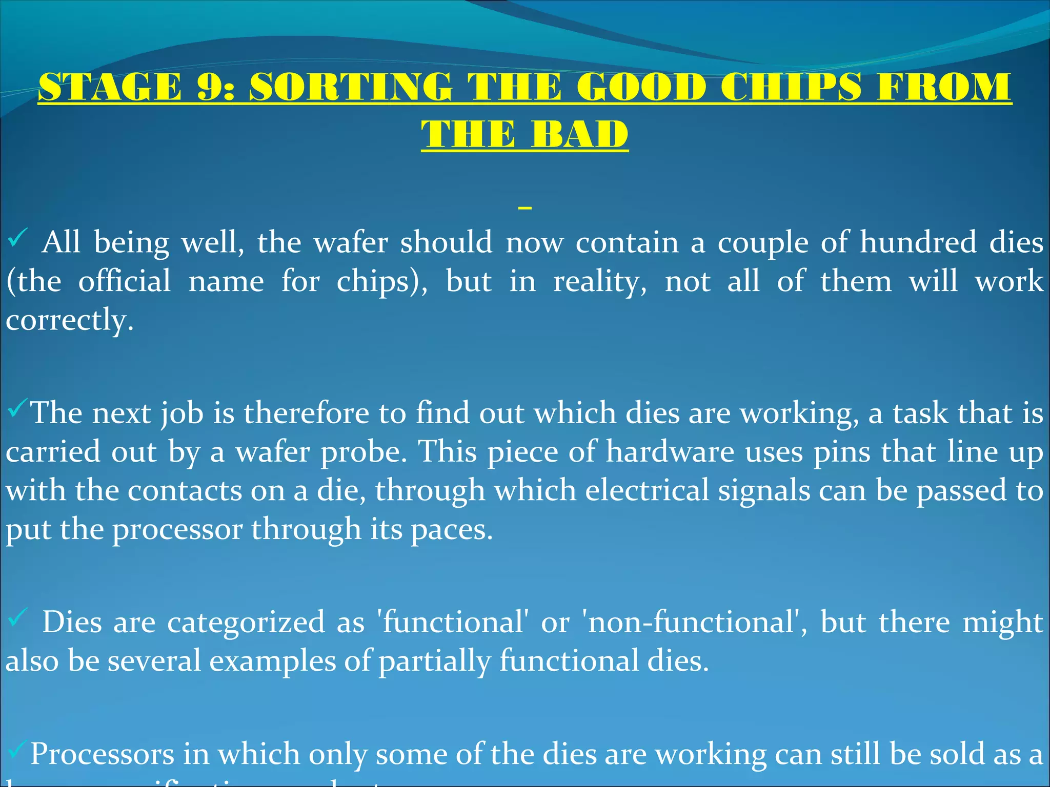 STAGE 9: SORTING THE GOOD CHIPS FROM
                 THE BAD

 All being well, the wafer should now contain a couple of hundred dies
(the official name for chips), but in reality, not all of them will work
correctly.

The next job is therefore to find out which dies are working, a task that is
carried out by a wafer probe. This piece of hardware uses pins that line up
with the contacts on a die, through which electrical signals can be passed to
put the processor through its paces.

 Dies are categorized as 'functional' or 'non-functional', but there might
also be several examples of partially functional dies.

Processors in which only some of the dies are working can still be sold as a
 