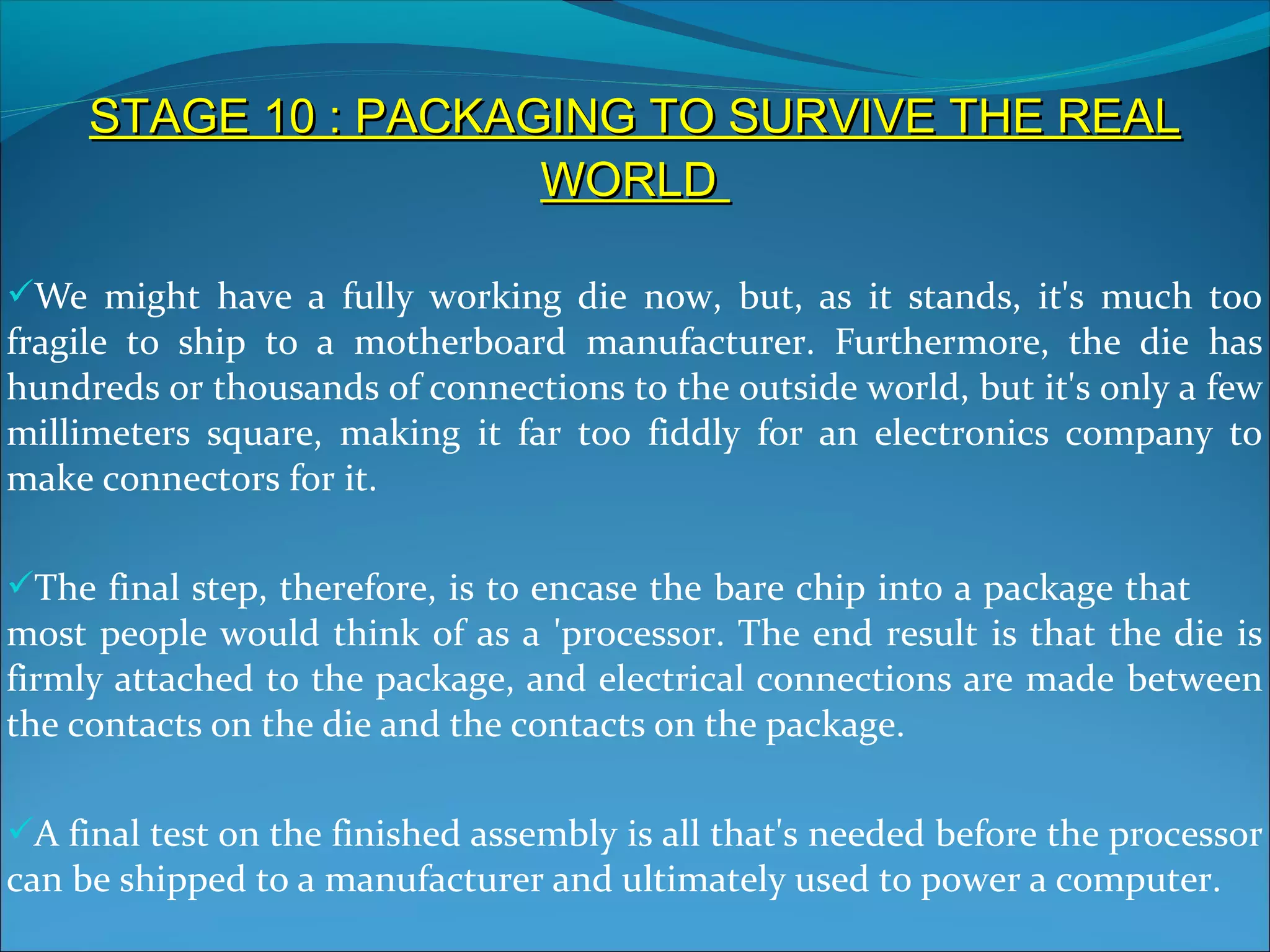 STAGE 10 : PACKAGING TO SURVIVE THE REAL
                      WORLD

We might have a fully working die now, but, as it stands, it's much too
fragile to ship to a motherboard manufacturer. Furthermore, the die has
hundreds or thousands of connections to the outside world, but it's only a few
millimeters square, making it far too fiddly for an electronics company to
make connectors for it.

The final step, therefore, is to encase the bare chip into a package that
most people would think of as a 'processor. The end result is that the die is
firmly attached to the package, and electrical connections are made between
the contacts on the die and the contacts on the package.

A final test on the finished assembly is all that's needed before the processor
can be shipped to a manufacturer and ultimately used to power a computer.
 