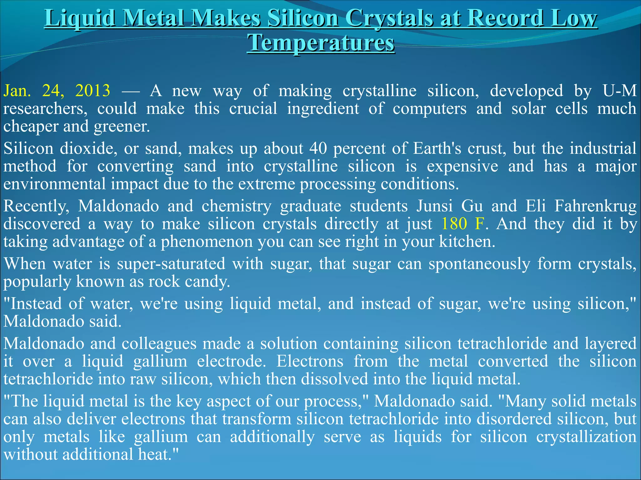 Liquid Metal Makes Silicon Crystals at Record Low
                      Temperatures
Jan. 24, 2013 — A new way of making crystalline silicon, developed by U-M
researchers, could make this crucial ingredient of computers and solar cells much
cheaper and greener.
Silicon dioxide, or sand, makes up about 40 percent of Earth's crust, but the industrial
method for converting sand into crystalline silicon is expensive and has a major
environmental impact due to the extreme processing conditions.
Recently, Maldonado and chemistry graduate students Junsi Gu and Eli Fahrenkrug
discovered a way to make silicon crystals directly at just 180 F. And they did it by
taking advantage of a phenomenon you can see right in your kitchen.
When water is super-saturated with sugar, that sugar can spontaneously form crystals,
popularly known as rock candy.
"Instead of water, we're using liquid metal, and instead of sugar, we're using silicon,"
Maldonado said.
Maldonado and colleagues made a solution containing silicon tetrachloride and layered
it over a liquid gallium electrode. Electrons from the metal converted the silicon
tetrachloride into raw silicon, which then dissolved into the liquid metal.
"The liquid metal is the key aspect of our process," Maldonado said. "Many solid metals
can also deliver electrons that transform silicon tetrachloride into disordered silicon, but
only metals like gallium can additionally serve as liquids for silicon crystallization
without additional heat."
 