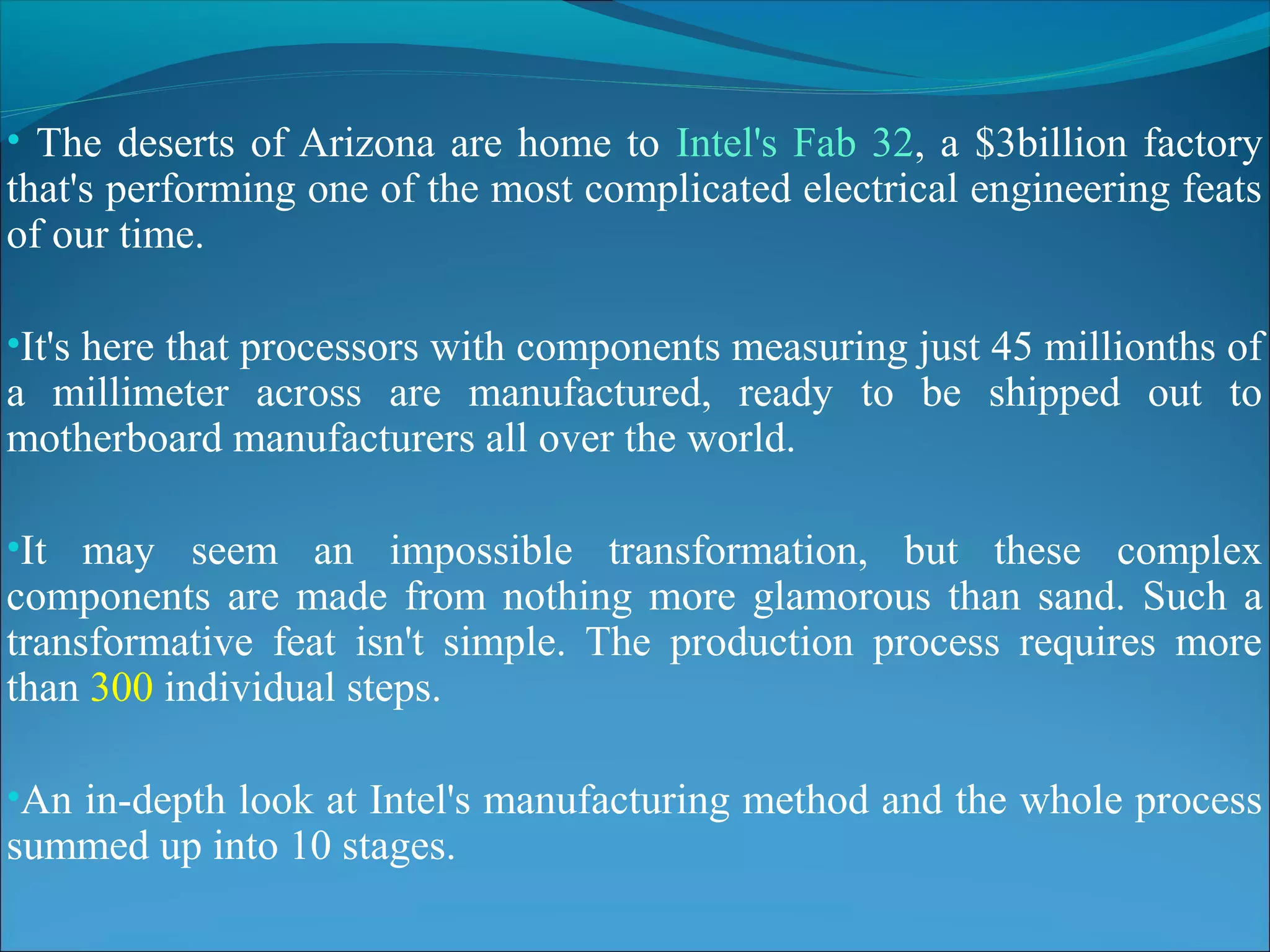 • The deserts of Arizona are home to Intel's Fab 32, a $3billion factory
that's performing one of the most complicated electrical engineering feats
of our time.

•It's here that processors with components measuring just 45 millionths of
a millimeter across are manufactured, ready to be shipped out to
motherboard manufacturers all over the world.

•It may seem an impossible transformation, but these complex
components are made from nothing more glamorous than sand. Such a
transformative feat isn't simple. The production process requires more
than 300 individual steps.

•An in-depth look at Intel's manufacturing method and the whole process
summed up into 10 stages.
 