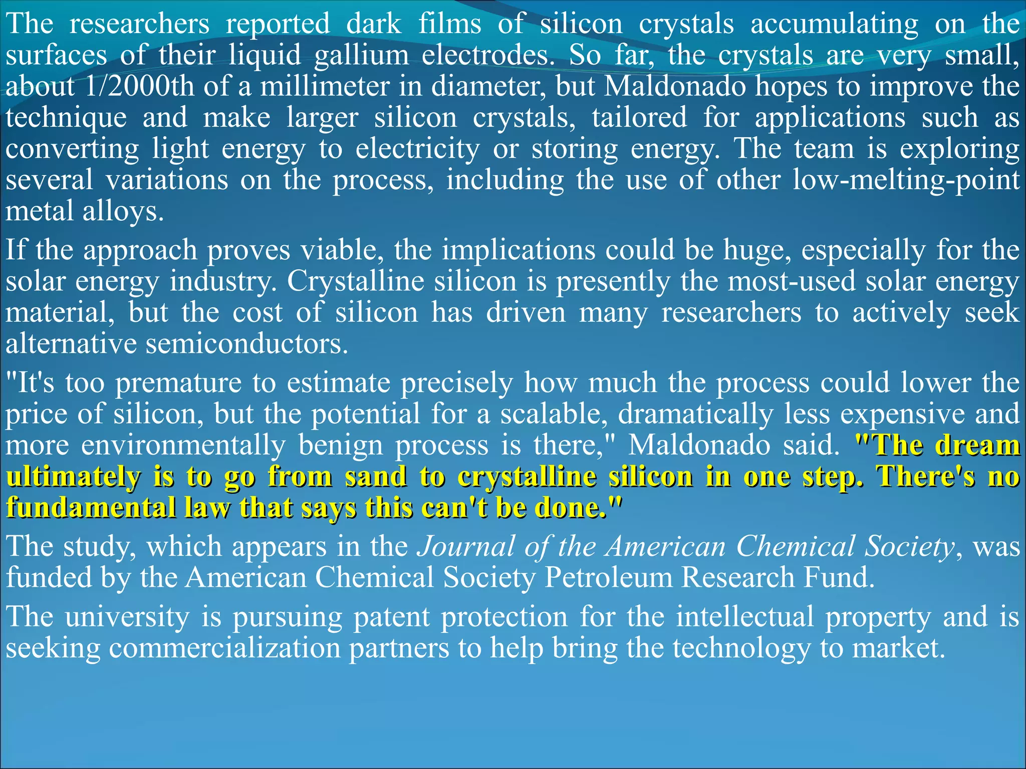 The researchers reported dark films of silicon crystals accumulating on the
surfaces of their liquid gallium electrodes. So far, the crystals are very small,
about 1/2000th of a millimeter in diameter, but Maldonado hopes to improve the
technique and make larger silicon crystals, tailored for applications such as
converting light energy to electricity or storing energy. The team is exploring
several variations on the process, including the use of other low-melting-point
metal alloys.
If the approach proves viable, the implications could be huge, especially for the
solar energy industry. Crystalline silicon is presently the most-used solar energy
material, but the cost of silicon has driven many researchers to actively seek
alternative semiconductors.
"It's too premature to estimate precisely how much the process could lower the
price of silicon, but the potential for a scalable, dramatically less expensive and
more environmentally benign process is there," Maldonado said. "The dream
ultimately is to go from sand to crystalline silicon in one step. There's no
fundamental law that says this can't be done."
The study, which appears in the Journal of the American Chemical Society, was
funded by the American Chemical Society Petroleum Research Fund.
The university is pursuing patent protection for the intellectual property and is
seeking commercialization partners to help bring the technology to market.
 