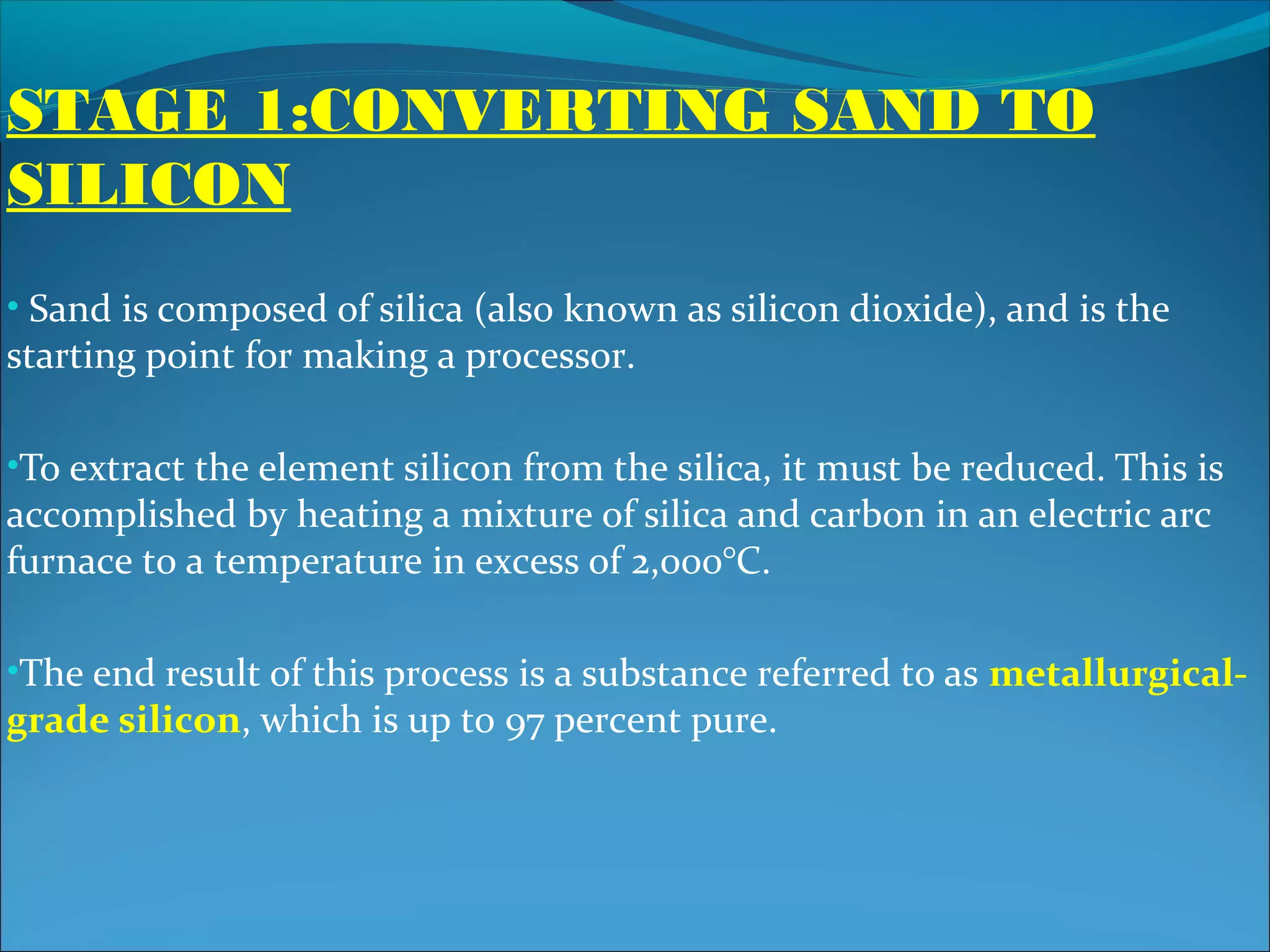 STAGE 1:CONVERTING SAND TO
SILICON
• Sand is composed of silica (also known as silicon dioxide), and is the
starting point for making a processor.

•To extract the element silicon from the silica, it must be reduced. This is
accomplished by heating a mixture of silica and carbon in an electric arc
furnace to a temperature in excess of 2,000°C.

•The end result of this process is a substance referred to as metallurgical-
grade silicon, which is up to 97 percent pure.
 
