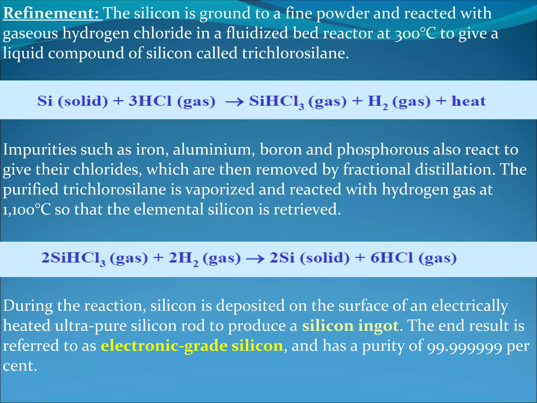 Refinement: The silicon is ground to a fine powder and reacted with
gaseous hydrogen chloride in a fluidized bed reactor at 300°C to give a
liquid compound of silicon called trichlorosilane.




Impurities such as iron, aluminium, boron and phosphorous also react to
give their chlorides, which are then removed by fractional distillation. The
purified trichlorosilane is vaporized and reacted with hydrogen gas at
1,100°C so that the elemental silicon is retrieved.




During the reaction, silicon is deposited on the surface of an electrically
heated ultra-pure silicon rod to produce a silicon ingot. The end result is
referred to as electronic-grade silicon, and has a purity of 99.999999 per
cent.
 