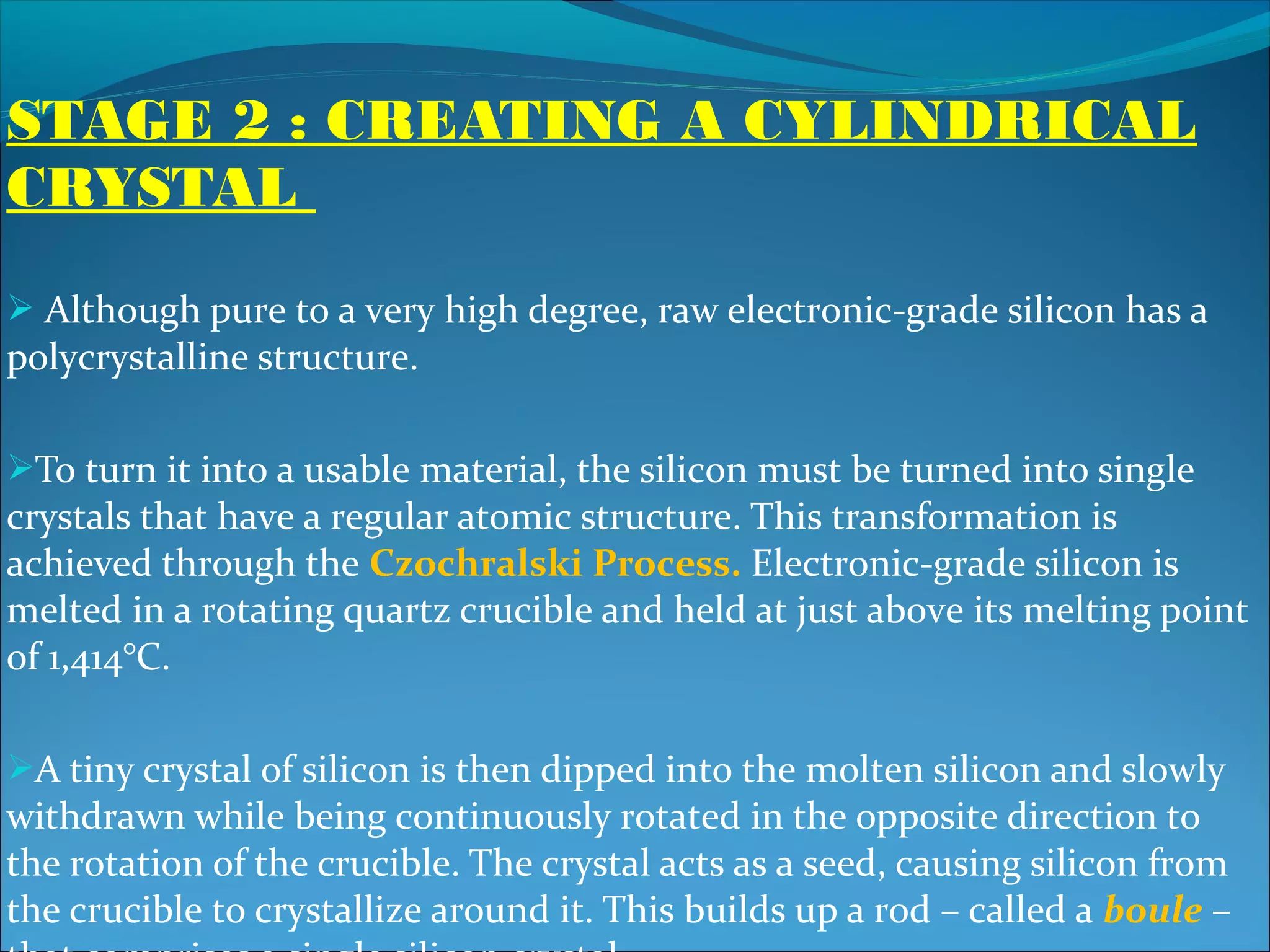 STAGE 2 : CREATING A CYLINDRICAL
CRYSTAL
 Although pure to a very high degree, raw electronic-grade silicon has a
polycrystalline structure.

To turn it into a usable material, the silicon must be turned into single
crystals that have a regular atomic structure. This transformation is
achieved through the Czochralski Process. Electronic-grade silicon is
melted in a rotating quartz crucible and held at just above its melting point
of 1,414°C.

A tiny crystal of silicon is then dipped into the molten silicon and slowly
withdrawn while being continuously rotated in the opposite direction to
the rotation of the crucible. The crystal acts as a seed, causing silicon from
the crucible to crystallize around it. This builds up a rod – called a boule –
 