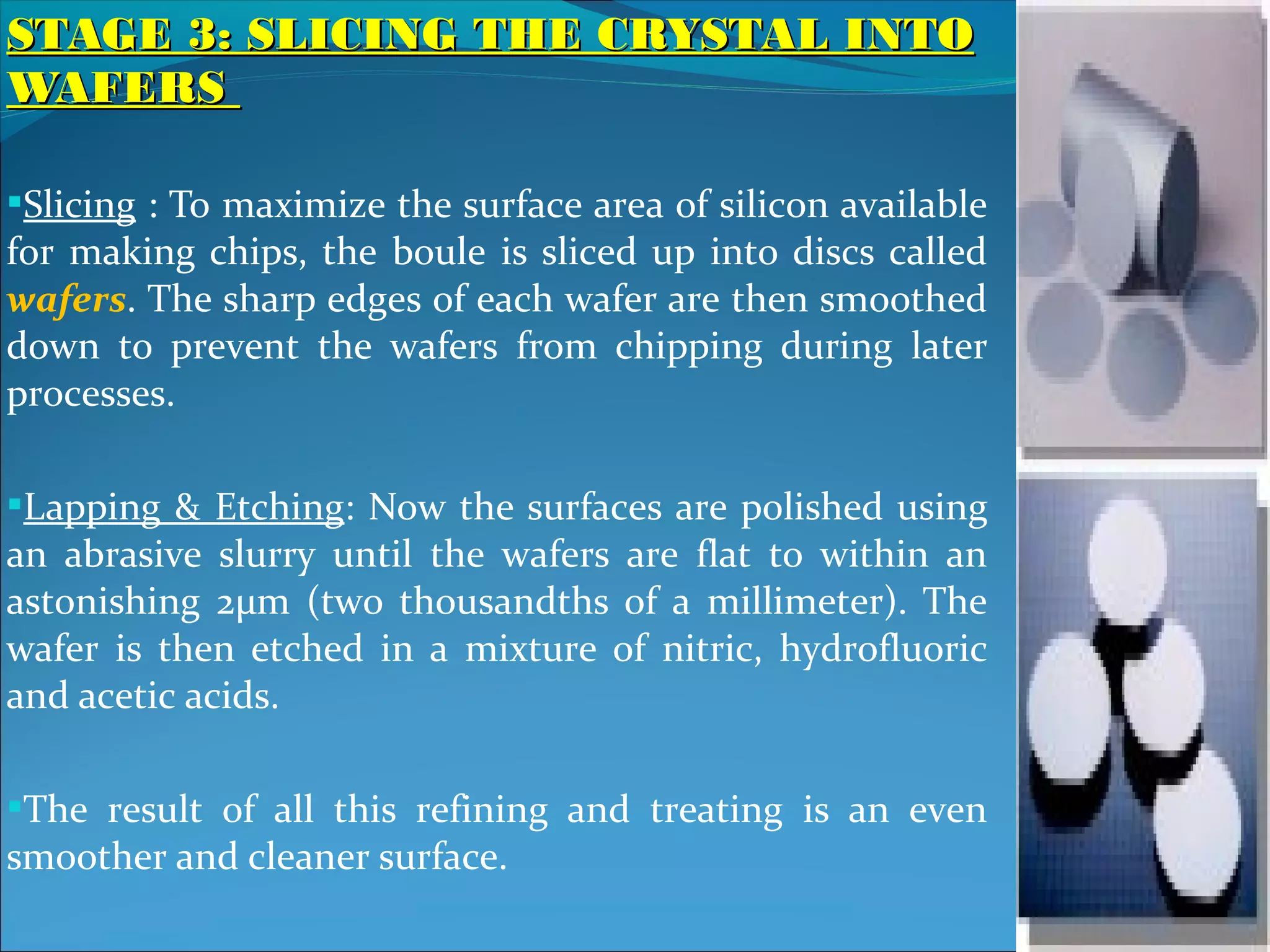 STAGE 3: SLICING THE CRYSTAL INTO
WAFERS

Slicing : To maximize the surface area of silicon available
for making chips, the boule is sliced up into discs called
wafers. The sharp edges of each wafer are then smoothed
down to prevent the wafers from chipping during later
processes.

Lapping & Etching: Now the surfaces are polished using
an abrasive slurry until the wafers are flat to within an
astonishing 2μm (two thousandths of a millimeter). The
wafer is then etched in a mixture of nitric, hydrofluoric
and acetic acids.

The result of all this refining and treating is an even
smoother and cleaner surface.
 