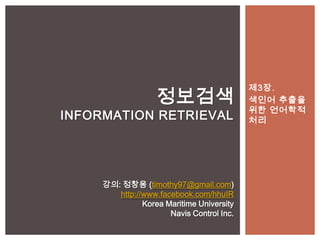 제3장.
                   정보검색                    색인어 추출을
                                           위한 언어학적
INFORMATION RETRIEVAL                      처리




     강의: 정창용 (timothy97@gmail.com)
        http://www.facebook.com/hhuIR
               Korea Maritime University
                      Navis Control Inc.
 