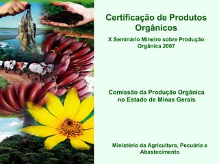Certificação de Produtos
        Orgânicos
X Seminário Mineiro sobre Produção
          Orgânica 2007




Comissão da Produção Orgânica
  no Estado de Minas Gerais




 Ministério da Agricultura, Pecuária e
            Abastecimento
 