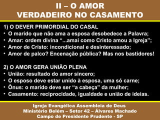 II – O AMOR
VERDADEIRO NO CASAMENTO
Igreja Evangélica Assembleia de Deus
Ministério Belém – Setor 42 – Álvares Machado
Campo de Presidente Prudente - SP
1) O DEVER PRIMORDIAL DO CASAL
• O marido que não ama a esposa desobedece a Palavra;
• Amar: ordem divina “...amai como Cristo amou a Igreja”;
• Amor de Cristo: incondicional e desinteressado;
• Amor de palco? Encenação pública? Mas nos bastidores!
2) O AMOR GERA UNIÃO PLENA
• União: resultado do amor sincero;
• O esposo deve estar unido à esposa, uma só carne;
• Ônus: o marido deve ser “a cabeça” da mulher;
• Casamento: reciprocidade, igualdade e união de ideias.
 
