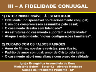 III – A FIDELIDADE CONJUGAL
Igreja Evangélica Assembleia de Deus
Ministério Belém – Setor 42 – Álvares Machado
Campo de Presidente Prudente - SP
1) FATOR INDISPENSÁVEL À ESTABILIDADE
• Fidelidade: indispensável no relacionamento conjugal;
• É um dos compromissos assumidos pelo casal;
• O casamento desaba sem fidelidade?
• As estruturas do casamento suportam a infidelidade?
• Ataque à estabilidade: “novas configurações familiares”.
2) CUIDADO COM OS FALSOS PADRÕES
• Amor de filmes, novelas e revistas, pura ilusão;
• Padrão de amor conjugal: amor de Cristo pela igreja;
• O casamento não é uma aliança com prazo de validade.
 
