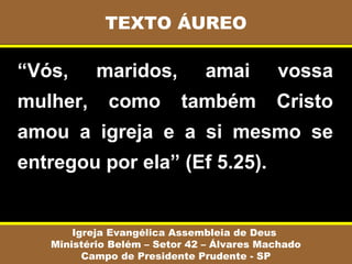 “Vós, maridos, amai vossa
mulher, como também Cristo
amou a igreja e a si mesmo se
entregou por ela” (Ef 5.25).
TEXTO ÁUREO
Igreja Evangélica Assembleia de Deus
Ministério Belém – Setor 42 – Álvares Machado
Campo de Presidente Prudente - SP
 