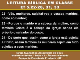 22 - Vós, mulheres, sujeitai-vos a vossos maridos,
como ao Senhor;
23 - Porque o marido é a cabeça da mulher, como
também Cristo é a cabeça da igreja: sendo ele
próprio o salvador do corpo.
24 - De sorte que, assim como a igreja está sujeita
a Cristo, assim também as mulheres sejam em tudo
sujeitas a seus maridos.
Igreja Evangélica Assembleia de Deus
Ministério Belém – Setor 42 – Álvares Machado
Campo de Presidente Prudente - SP
LEITURA BÍBLICA EM CLASSE
Ef 5.22-28, 31, 33
 