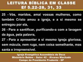 25 - Vós, maridos, amai vossas mulheres, como
também Cristo amou a igreja, e a si mesmo se
entregou por ela,
26 - Para a santificar, purificando-a com a lavagem
da água, pela palavra,
27 - Para a apresentar a si mesmo igreja gloriosa,
sem mácula, nem ruga, nem coisa semelhante, mas
santa e irrepreensível.
Igreja Evangélica Assembleia de Deus
Ministério Belém – Setor 42 – Álvares Machado
Campo de Presidente Prudente - SP
LEITURA BÍBLICA EM CLASSE
Ef 5.22-28, 31, 33
 