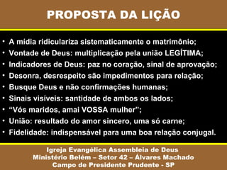 PROPOSTA DA LIÇÃO
Igreja Evangélica Assembleia de Deus
Ministério Belém – Setor 42 – Álvares Machado
Campo de Presidente Prudente - SP
• A mídia ridiculariza sistematicamente o matrimônio;
• Vontade de Deus: multiplicação pela união LEGÍTIMA;
• Indicadores de Deus: paz no coração, sinal de aprovação;
• Desonra, desrespeito são impedimentos para relação;
• Busque Deus e não confirmações humanas;
• Sinais visíveis: santidade de ambos os lados;
• “Vós maridos, amai VOSSA mulher”;
• União: resultado do amor sincero, uma só carne;
• Fidelidade: indispensável para uma boa relação conjugal.
 