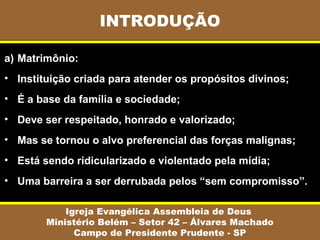 INTRODUÇÃO
Igreja Evangélica Assembleia de Deus
Ministério Belém – Setor 42 – Álvares Machado
Campo de Presidente Prudente - SP
a) Matrimônio:
• Instituição criada para atender os propósitos divinos;
• É a base da família e sociedade;
• Deve ser respeitado, honrado e valorizado;
• Mas se tornou o alvo preferencial das forças malignas;
• Está sendo ridicularizado e violentado pela mídia;
• Uma barreira a ser derrubada pelos “sem compromisso”.
 