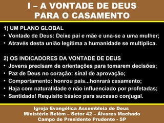 I – A VONTADE DE DEUS
PARA O CASAMENTO
Igreja Evangélica Assembleia de Deus
Ministério Belém – Setor 42 – Álvares Machado
Campo de Presidente Prudente - SP
1) UM PLANO GLOBAL
• Vontade de Deus: Deixe pai e mãe e una-se a uma mulher;
• Através desta união legítima a humanidade se multiplica.
2) OS INDICADORES DA VONTADE DE DEUS
• Jovens precisam de orientações para tomarem decisões;
• Paz de Deus no coração: sinal de aprovação;
• Comportamento: honrou pais...honrará casamento;
• Haja com naturalidade e não influenciado por profetadas;
• Santidade! Requisito básico para sucesso conjugal.
 