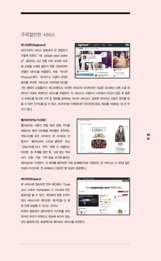 주목할만한 서비스

태그브랜드(tagbrand)
테크크런치 서비스 발표에서 한 창업자가
이렇게 외쳤다.
       “All people wear clothe
s!” 글쓴이는 2년 전쯤 이와 유사한 비주
  .
얼 쇼핑을 소재로 블로거 언론 간담회까지
진행한 서비스를 떠올렸다. 바로‘픽사자
(Pixazza)’ ‘픽사자’ 구글이 570만
         였다.   는
달러를 투자한 서비스로 이미지에 태그를
거는 형태의 쇼핑몰이다. 태그브랜드는 이러한 서비스와 유사하지만 지금은 당시와는 다른 소셜 큐
레이션 시대로 큐레이션 서비스를 포함한다. 이 서비스는 사용자가 사진에서 자신이 입은 옷 종류
나 브랜드를 태그해 가격 및 정보를 공유하는 러시아 서비스다. 공유한 이미지는 선호도 평가를 받
을 수 있어 인기도를 알 수 있다. 러시아어로 이뤄졌지만 이미지만으로도 정보를 서핑하는 데 큰 무
리가 없다.


폴리보어(POLYVORE)
폴리보어는 사용자 경험, 패션 경험, 지식을
바탕으로 패션 아이템을 테마별로 추천하는
커뮤니티를 모은 사이트다. 본 사이트는 이                                  090
                                                         091
용자가‘셀러브리티 스타일 콜렉션’또는
‘강남스타일’
      이나‘파티ㆍ여행 시 어울리는
아이템’등 주제를 정한 후, 그에 맞는 액세
서리ㆍ신발ㆍ가방ㆍ구두 등을 코디해 올리는
테마샵으로 구성한다. 각 테마를 클릭하면 구매 상세페이지로 이동한다. 본 서비스는 2~30대 젊은
여성이 타깃이며, 전 세계에서 1,300만 명 이상이 방문했다.


페이퍼리(Paper.li)
본 서비스에 접속하면 먼저 메인에서‘Creat
your online newspaper in minutes’
                                라는
슬로건을 볼 수 있다. 개인에게 맞춘 트위터
정리 서비스이자 개인신문ㆍ매거진을 단 몇
분 안에 생성할 수 있다는 것이다.
트위터 팔로잉이 많아지면서 리스트를 관리
하지만 무언가 부족하고 한눈에 보이지 않는
것이 불편하다면, 해결책으로 페이퍼리 서비스를 추천한다.
 