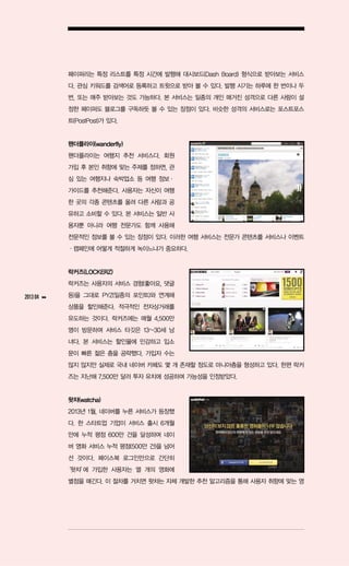페이퍼리는 특정 리스트를 특정 시간에 발행해 대시보드(Dash Board) 형식으로 받아보는 서비스
               다. 관심 키워드를 검색어로 등록하고 트윗으로 받아 볼 수 있다. 발행 시기는 하루에 한 번이나 두
               번, 또는 매주 받아보는 것도 가능하다. 본 서비스는 일종의 개인 매거진 성격으로 다른 사람이 설
               정한 페이퍼도 블로그를 구독하듯 볼 수 있는 장점이 있다. 비슷한 성격의 서비스로는 포스트포스
               트(PostPost)가 있다.


               왠더플라이(wanderfly)
               왠더플라이는 여행지 추천 서비스다. 회원
               가입 후 본인 취향에 맞는 주제를 정하면, 관
               심 있는 여행지나 숙박업소 등 여행 정보ㆍ
               가이드를 추천해준다. 사용자는 자신이 여행
               한 곳의 각종 콘텐츠를 올려 다른 사람과 공
               유하고 소비할 수 있다. 본 서비스는 일반 사
               용자뿐 아니라 여행 전문가도 함께 사용해
               전문적인 정보를 볼 수 있는 장점이 있다. 이러한 여행 서비스는 전문가 콘텐츠를 서비스나 이벤트
               ㆍ캠페인에 어떻게 적절하게 녹이느냐가 중요하다.


               락커즈(LOCKERZ)
               락커즈는 사용자의 서비스 경험(좋아요, 댓글

2013 04   ▶▶   등)을 그대로 PYZ(일종의 포인트)와 연계해
               상품을 할인해준다. 적극적인 전자상거래를
               유도하는 것이다. 락커즈에는 매월 4,500만
               명이 방문하며 서비스 타깃은 13~30세 남
               녀다. 본 서비스는 할인율에 민감하고 입소
               문이 빠른 젊은 층을 공략했다. 가입자 수는
               많지 않지만 실제로 국내 네이버 카페도 몇 개 존재할 정도로 마니아층을 형성하고 있다. 한편 락커
               즈는 지난해 7,500만 달러 투자 유치에 성공하며 가능성을 인정받았다.


               왓챠(watcha)
               2013년 1월, 네이버를 누른 서비스가 등장했
               다. 한 스타트업 기업이 서비스 출시 6개월
               만에 누적 평점 600만 건을 달성하며 네이
               버 영화 서비스 누적 평점(500만 건)을 넘어
               선 것이다. 페이스북 로그인만으로 간단히
               ‘왓챠’ 가입한 사용자는 열 개의 영화에
                  에
               별점을 매긴다. 이 절차를 거치면 왓챠는 자체 개발한 추천 알고리즘을 통해 사용자 취향에 맞는 영
 