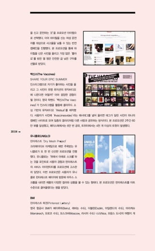 을 신고 운전하는 것’ 프로모션 아이템으
                          을
               로 선택했다. 이어 하이힐을 신는 여성 운전
               자를 대상으로 사고율을 낮출 수 있는 반전
               캠페인을 진행했다. 본 프로모션을 통해 하
               이힐을 신은 사진을 올리고 가장 많은‘좋아
               요’ 받은 열 명은 안전한 굽 낮은 구두를
                를
               선물로 받았다.


               백신스(The Vaccines)
               SHARE YOUR EPIC SUMMER
               인스타그램으로 자기가 좋아하는 사진을 올
               리고 그 사진이 유명 뮤지션의 뮤직비디오
               에 나온다면 어떨까? 아마 굉장한 경험이
               될 것이다. 영국 락밴드‘백신스(The Vacc
               ines)’ 인스타그램을 활용해 클라우드 소
                    가
               싱 기반의 뮤직비디오‘Wetsuit’ 제작했
                                  를
               다. 사용자가 사진에‘#vaccinesvideo’
                                         라는 해시태그를 넣어 올리면 태그가 달린 사진이 하나의
               캠페인 사이트로 모여 일종의 갤러리처럼 다른 사람과 공유하는 방식이다. 본 프로모션은 2주간 60
               만 뷰를 달성했고, 페이스북에서는 6만 번 공유, 트위터에서는 4천 개 이상의 트윗이 발생했다.

2013 04   ▶▶

               유니클로(UNIQLO)
               핀터레스트‘Dry Mesh Project’
               크리에이티브 마케팅으로 매번 주목받는 유
               니클로가 또 한 번 신선한 프로모션을 진행
               했다. 유니클로는‘위에서 아래로 스크롤’
                                    하
               는 것을 포인트로 사용자 경험과 핀터레스트
               의 서비스 아이덴티티를 프로모션에 고스란
               히 담았다. 이번 프로모션은 사용자가 유니
               클로 핀터레스트 페이지에 방문해 마우스 스
               크롤을 내리면 제품의 다양한 컬러와 상품을 볼 수 있는 형태다. 본 프로모션은 핀터레스트를 아트
               수준으로 끌어올렸다는 평을 받았다.


               BMI
               핀터레스트 복권(Pinterest Lottery)
               영국 항공사 BMI가 베이루트(Beirut, 레바논 수도), 더블린(Dublin, 아일랜드의 수도), 마라케슈
               (Marrakech, 모로코 수도), 모스크바(Moscow, 러시아 수도) 니스(Nice, 프랑스 도시)의 여행지 게
 