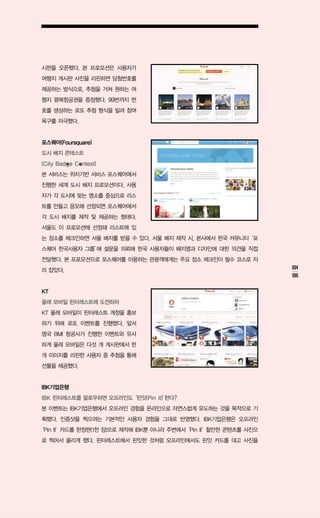 시판을 오픈했다. 본 프로모션은 사용자가
여행지 게시판 사진을 리핀하면 당첨번호를
제공하는 방식으로, 추첨을 거쳐 원하는 여
행지 왕복항공권을 증정했다. 99번까지 번
호를 생성하는 로또 추첨 형식을 빌려 참여
욕구를 자극했다.


포스퀘어(Foursquare)
도시 배지 콘테스트
(City Badge Contest)
본 서비스는 위치기반 서비스 포스퀘어에서
진행한 세계 도시 배지 프로모션이다. 사용
자가 각 도시에 맞는 명소를 중심으로 리스
트를 만들고 응모해 선정되면 포스퀘어에서
각 도시 배지를 제작 및 제공하는 형태다.
서울도 이 프로모션에 선정돼 리스트에 있
는 장소를 체크인하면 서울 배지를 받을 수 있다. 서울 배지 제작 시, 본사에서 한국 커뮤니티‘포
스퀘어 한국사용자 그룹’ 설문을 의뢰해 한국 사용자들이 배지명과 디자인에 대한 의견을 직접
            에
전달했다. 본 프로모션으로 포스퀘어를 이용하는 관광객에게는 주요 장소 체크인이 필수 코스로 자
리 잡았다.                                                          094
                                                                095

KT
올레 모바일 핀터레스트에 도전하라
KT 올레 모바일이 핀터레스트 계정을 홍보
하기 위해 로또 이벤트를 진행했다. 앞서
영국 BMI 항공사가 진행한 이벤트와 유사
하게 올레 모바일은 다섯 개 게시판에서 한
개 이미지를 리핀한 사용자 중 추첨을 통해
선물을 제공했다.


IBK기업은행
IBK 핀터레스트를 팔로우하면 오프라인도‘핀잇(Pin it)’
                                 한다?
본 이벤트는 IBK기업은행에서 오프라인 경험을 온라인으로 자연스럽게 유도하는 것을 목적으로 기
획했다. 인증샷을 찍으려는 기본적인 사용자 경험을 그대로 반영했다. IBK기업은행은 오프라인
‘Pin It’카드를 한정판(1천 장)으로 제작해 IBK뿐 아니라 주변에서‘Pin It’할만한 콘텐츠를 사진으
로 찍어서 올리게 했다. 핀터레스트에서 핀잇한 것처럼 오프라인에서도 핀잇 카드를 대고 사진을
 