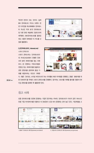 찍으면 핀잇이 되는 것이다. 실제
               IBK 핀터레스트 카드는 브랜드 관
               련 디자인을 최소화해(IBK 핀터레스
               트 주소만 작게 표기) 핀터레스트
               및 다른 SNS 채널에도 업로드하게
               제작했다. IBK핀터레스트를 팔로잉
               하는 사용자 대부분은 이 카드를 신
               청해 활용했다.


               CJ(인터레스트미, interest.me)
               스토리 콘테스트
               스토리 콘테스트는 인터레스트미
               와 까사(CASA)에서 진행한 인테
               리어 분야 큐레이터를 찾는 이벤
               트다. 본 이벤트는 카테고리별로
               전문성 있는 큐레이터를 발굴하고
               관련 콘텐츠를 공유하며 즐길 기
               회를 제공하려는 의도로 기획했
               다. 1월은‘2013년, 스타일 버킷리스트’ 타이틀로 패션 아이템을 진행했고, 2월은
                                      라는                      ‘봄맞이를 위

2013 04   ▶▶   한 인테리어’ 주제로 스토리 콘테스트를 진행했다. 참가자는 스토리를 게재할 폴더를 만들어 6개
                     를
               이상 콘텐츠를 등록한 후 출품하면 된다.




               참고 사례

               요즘 핀터레스트를 오픈해 운영하는 기업이 증가하는 추세다. 핀터레스트가 이미지 공유 서비스인
               만큼 기업 아이덴티티를 이용하고 타 SNS보다 신경 써서 운영하는 곳이 늘고 있다. 기업계정을 고




               1. 올레KT 핀터레스트 페이지(pinterest.com/ollehkt)   2. 지엠코리아 핀터레스트 페이지(pinterest.com/gmkorea)
 