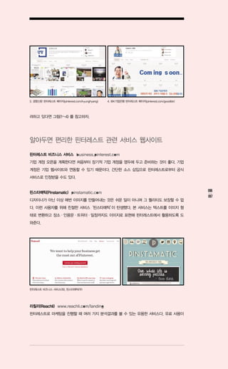 3. 경향신문 핀터레스트 페이지(pinterest.com/kyunghyang)   4. IBK기업은행 핀터레스트 페이지(pinterest.com/goodibk)




려하고 있다면 그림(1~4) 를 참고하자.




알아두면 편리한 핀터레스트 관련 서비스 웹사이트

핀터레스트 비즈니스 서비스 business.pinterest.com
기업 계정 오픈을 계획한다면 처음부터 장기적 기업 계정을 염두에 두고 준비하는 것이 좋다. 기업
계정은 기업 웹사이트와 연동할 수 있기 때문이다. 간단한 소스 삽입으로 핀터레스트로부터 공식
서비스로 인정받을 수도 있다.


핀스타매틱(Pinstamatic) pinstamatic.com                                                          096
                                                                                            097
디자이너가 아닌 이상 매번 이미지를 만들어내는 것은 쉬운 일이 아니며 그 퀄리티도 보장할 수 없
다. 이런 사용자를 위해 친절한 서비스‘핀스타매틱’ 탄생했다. 본 서비스는 텍스트를 이미지 형
                           이
태로 변환하고 장소ㆍ인용문ㆍ트위터ㆍ일정까지도 이미지로 표현해 핀터레스트에서 활용하도록 도
와준다.




핀터레스트 비즈니스 서비스(좌), 핀스타매틱(우)




리칠리(Reachli) www.reachli.com/landing
핀터레스트로 마케팅을 진행할 때 여러 가지 분석결과를 볼 수 있는 유용한 서비스다. 유료 사용이
 