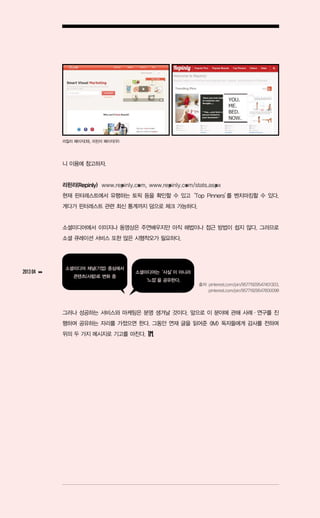 리칠리 페이지(좌), 리핀리 페이지(우)




               니 이용에 참고하자.


               리핀리(Repinly) www.repinly.com, www.repinly.com/stats.aspx
               현재 핀터레스트에서 유행하는 토픽 등을 확인할 수 있고‘Top Pinners’ 벤치마킹할 수 있다.
                                                         를
               게다가 핀터레스트 관련 최신 통계까지 덤으로 체크 가능하다.


               소셜미디어에서 이미지나 동영상은 주연배우지만 아직 해법이나 접근 방법이 쉽지 않다. 그러므로
               소셜 큐레이션 서비스 또한 많은 시행착오가 필요하다.




                소셜미디어 채널(기업) 중심에서
2013 04   ▶▶                            소셜미디어는‘사실’ 아니라
                                                 이
                   콘텐츠(사람)로 변화 중
                                           ‘느낌’ 공유한다.
                                              을
                                                               출처: pinterest.com/pin/95771929547401303,
                                                                   pinterest.com/pin/95771929547600098




               그러나 성공하는 서비스와 마케팅은 분명 생겨날 것이다. 앞으로 이 분야에 관해 사례ㆍ연구를 진
               행하며 공유하는 자리를 가졌으면 한다. 그동안 연재 글을 읽어준 <IM> 독자들에게 감사를 전하며
               위의 두 가지 메시지로 기고를 마친다.
 
