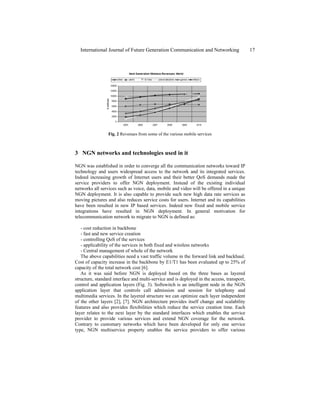 Fig. 2 Revenues from some of the various mobile services
3 NGN networks and technologies used in it
NGN was established in order to converge all the communication networks toward IP
technology and users widespread access to the network and its integrated services.
Indeed increasing growth of Internet users and their better QoS demands made the
service providers to offer NGN deployment. Instead of the existing individual
networks all services such as voice, data, mobile and video will be offered in a unique
NGN deployment. It is also capable to provide such new high data rate services as
moving pictures and also reduces service costs for users. Internet and its capabilities
have been resulted in new IP based services. Indeed new fixed and mobile service
integrations have resulted in NGN deployment. In general motivation for
telecommunication network to migrate to NGN is defined as:
- cost reduction in backbone
- fast and new service creation
- controlling QoS of the services
- applicability of the services in both fixed and wireless networks
- Central management of whole of the network
The above capabilities need a vast traffic volume in the forward link and backhaul.
Cost of capacity increase in the backbone by E1/T1 has been evaluated up to 25% of
capacity of the total network cost [6].
As it was said before NGN is deployed based on the three bases as layered
structure, standard interface and multi-service and is deployed in the access, transport,
control and application layers (Fig. 3). Softswitch is an intelligent node in the NGN
application layer that controls call admission and session for telephony and
multimedia services. In the layered structure we can optimize each layer independent
of the other layers [2], [7]. NGN architecture provides itself change and scalability
features and also provides flexibilities which reduce the service creation time. Each
layer relates to the next layer by the standard interfaces which enables the service
provider to provide various services and extend NGN coverage for the network.
Contrary to customary networks which have been developed for only one service
type, NGN multiservice property enables the service providers to offer various
International Journal of Future Generation Communication and Networking 17
 