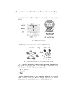 integrated new services and also enables the users to access the various desired
services.
(a) (b)
Fig. 3 NGN architecture [2], [7]
Fig. 4 Compares customary and next generation mobile networks.
Fig. 4 Comparison of customary and next generation mobile networks
As it is shown, in the customary networks, network elements are connected to each
other directly via digital links while they are connected via a common backbone in
NGN. We can use all mobile telephony technologies such as
- 2G and 2.5 mobile
- 3G mobile
- WLAN
- WiMax
to access multimedia services in a NGN deployment. Besides we see MSC server
switch is directly connected to the core network and various air interfaces
technologies are also connected to core network by their media gateways.
18 International Journal of Future Generation Communication and Networking
 