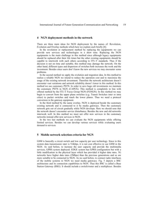 4 NGN deployment methods in the network
There are three main ideas for NGN deployment by the names of: Revolution,
Evolution and Overlay methods which here we explain each briefly [8].
In the revolution or replacement method by replacing the equipments we can
provide new services and technologies in a short time. Replacing the NGN
equipments is the main challenge in this method since although legacy equipments
should be replaced after their life times but the other existing equipments should be
capable to interwork with each others according to ITU-T standards. Thus if the
decision is not on time and suitable, this method may damage the network. On the
other hand, different types and dispersion of switches both increases the work and the
investment. Besides since users don’t know the new services we may encounter some
problems.
In the second method we apply the evolution and migration idea. In this method to
realize a reliable NGN we intend to reduce the operation cost and to maximize the
usage of the existing network investment. Therefore the network architecture doesn’t
encounter vast variations and network reliability doesn’t lower in this method. In this
method we use customary PSTN. In order to save huge old investments we maintain
the customary PSTN in NGN (CAPEX). This method is completely in line with
offered method by the ITU-T Focus Group NGN (FGNGN). In this method we may
begin to convert from the upper plane switches (e.g. Transit Switches inter or intra
cities) to packet switches and reach the lower planes. Thus we need a protocol
conversion in the gateway equipment.
In the third method by the name overlay, NGN is deployed beside the customary
existing network and is connected to it by media gateways. Then the customary
network gets out of circuit gradually while NGN develops. Here we should note that
the network doesn’t encounter service disturbance. Besides the new and old networks
interwork well. In this method we must not offer new services in the customary
networks instead offer new services in NGN.
In the two last methods we can evaluate the NGN equipments while offering
limited services. Besides we can develop various services while evaluating users
demand to services.
5 Mobile network selection criteria for NGN
GSM is basically a circuit switch and low capacity per user technology. Since in this
system data transmission rater is 9.6kbps, it is not cost effective to use GSM in the
NGN. As said before, to increase the user capacity and provide the multimedia
services, GPRS system deployed. EDGE system has GPRS configuration but with a
little modification in the physical layer which has provided it higher data rates. 3G
networks have higher data rates (2Mbps) than the previous generations and so are
more suitable to be connected to NGN. As we said before, to connect radio interfaces
of the mobile systems to NGN we need media gateways. Fig. 5 depicts a BSC
architecture and its connection capabilities to NGN. Thus this BSC is called a Base
Station Gateway (BSG). It should include a switch/router and a multiplexer. Besides
International Journal of Future Generation Communication and Networking 19
 