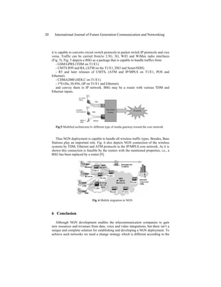 it is capable to converts circuit switch protocols to packet switch IP protocols and vice
versa. Traffic can be carried from/to 2.5G, 3G, WiFi and WiMax radio interfaces
(Fig. 5). Fig. 5 depicts a BSG as a package that is capable to handle traffics from
- GSM/GPRS (TDM on T1/E1).
- UMTS R99 and R4, (ATM on the T1/E1, DS3 and Sonet/SDH).
- R5 and later releases of UMTS, (ATM and IP/MPLS on T1/E1, POS and
Ethernet).
- CDMA2000 (HDLC on T1/E1).
- 1*EvDo, IS-856, (IP on T1/E1 and Ethernet).
and convey them to IP network. BSG may be a router with various TDM and
Ethernet inputs.
Fig.5 Modified architecture b- different type of media gateway toward the core network
Thus NGN deployment is capable to handle all wireless traffic types. Besides, Base
Stations play an important role. Fig. 6 also depicts NGN connection of the wireless
systems by TDM, Ethernet and ATM protocols to the IP/MPLS core network. As it is
shown this connection is feasible by the routers with the mentioned properties, i.e., a
BSG has been replaced by a router [9].
Fig. 6 Mobile migration to NGN
6 Conclusion
Although NGN development enables the telecommunication companies to gain
new resources and revenues from data, voice and video integrations, but there isn’t a
unique and complete solution for establishing and developing a NGN deployment. To
achieve such networks we need a change strategy which is different according to the
20 International Journal of Future Generation Communication and Networking
 
