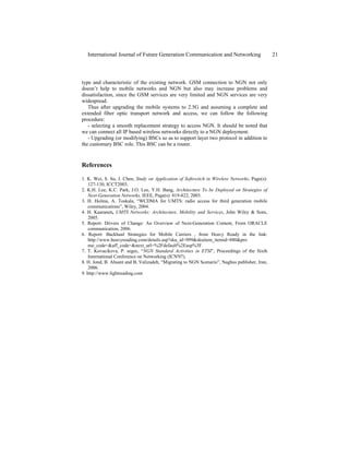 type and characteristic of the existing network. GSM connection to NGN not only
doesn’t help to mobile networks and NGN but also may increase problems and
dissatisfaction, since the GSM services are very limited and NGN services are very
widespread.
Thus after upgrading the mobile systems to 2.5G and assuming a complete and
extended fiber optic transport network and access, we can follow the following
procedure:
- selecting a smooth replacement strategy to access NGN. It should be noted that
we can connect all IP based wireless networks directly to a NGN deployment.
- Upgrading (or modifying) BSCs so as to support layer two protocol in addition to
the customary BSC role. This BSC can be a router.
References
1. K. Wei, S. Su, J. Chen, Study on Application of Softswitch in Wireless Networks, Page(s):
127-130, ICCT2003.
2. K.H. Lee, K.C. Park, J.O. Lee, Y.H. Bang, Architecture To be Deployed on Strategies of
Next-Generation Networks, IEEE, Page(s): 819-822, 2003.
3. H. Holma, A. Toskala, “WCDMA for UMTS: radio access for third generation mobile
communications”, Wiley, 2004.
4. H. Kaaranen, UMTS Networks: Architecture, Mobility and Services, John Wiley & Sons,
2005.
5. Report: Drivers of Change: An Overview of Next-Generation Content, From ORACLE
communication, 2006.
6. Report: Backhaul Strategies for Mobile Carriers , from Heavy Ready in the link:
http://www.heavyreading.com/details.asp?sku_id=999&skuitem_itemid=880&pro
mo_code=&aff_code=&next_url=%2Fdefault%2Easp%3F.
7. T. Kovacikova, P. segec, “NGN Standard Activities in ETSI”, Proceedings of the Sixth
International Conference on Networking (ICN'07).
8. H. Jond, B. Ahsant and B, Valizadeh, “Migrating to NGN Scenario”, Naghus publisher, Iran,
2006.
9. http://www.lightreading.com
International Journal of Future Generation Communication and Networking 21
 