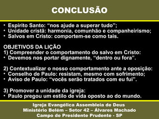 • Espírito Santo: “nos ajude a superar tudo”;
• Unidade cristã: harmonia, comunhão e companheirismo;
• Salvos em Cristo: comportem-se como tais.
OBJETIVOS DA LIÇÃO
1) Compreender o comportamento do salvo em Cristo:
• Devemos nos portar dignamente, “dentro ou fora”.
2) Contextualizar o nosso comportamento ante a oposição:
• Conselho de Paulo: resistam, mesmo com sofrimento;
• Aviso de Paulo: “vocês serão tratados com eu fui”.
3) Promover a unidade da igreja:
• Paulo pregou um estilo de vida oposto ao do mundo.
CONCLUSÃO
Igreja Evangélica Assembleia de Deus
Ministério Belém – Setor 42 – Álvares Machado
Campo de Presidente Prudente - SP
 