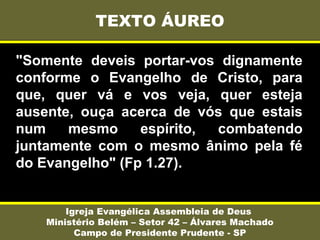 "Somente deveis portar-vos dignamente
conforme o Evangelho de Cristo, para
que, quer vá e vos veja, quer esteja
ausente, ouça acerca de vós que estais
num mesmo espírito, combatendo
juntamente com o mesmo ânimo pela fé
do Evangelho" (Fp 1.27).
TEXTO ÁUREO
Igreja Evangélica Assembleia de Deus
Ministério Belém – Setor 42 – Álvares Machado
Campo de Presidente Prudente - SP
 