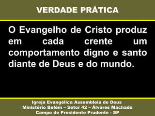 O Evangelho de Cristo produz
em cada crente um
comportamento digno e santo
diante de Deus e do mundo.
VERDADE PRÁTICA
Igreja Evangélica Assembleia de Deus
Ministério Belém – Setor 42 – Álvares Machado
Campo de Presidente Prudente - SP
 