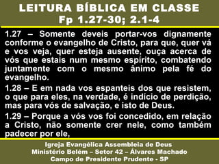 1.27 – Somente deveis portar-vos dignamente
conforme o evangelho de Cristo, para que, quer vá
e vos veja, quer esteja ausente, ouça acerca de
vós que estais num mesmo espírito, combatendo
juntamente com o mesmo ânimo pela fé do
evangelho.
1.28 – E em nada vos espanteis dos que resistem,
o que para eles, na verdade, é indício de perdição,
mas para vós de salvação, e isto de Deus.
1.29 – Porque a vós vos foi concedido, em relação
a Cristo, não somente crer nele, como também
padecer por ele,
Igreja Evangélica Assembleia de Deus
Ministério Belém – Setor 42 – Álvares Machado
Campo de Presidente Prudente - SP
LEITURA BÍBLICA EM CLASSE
Fp 1.27-30; 2.1-4
 