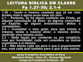 1.30 – Tendo o mesmo combate que já em mim
tendes visto e agora ouvis estar em mim.
2.1 – Portanto, se há algum conforto em Cristo, se
alguma consolação de amor, se alguma comunhão
no Espírito, se alguns entranháveis afetos e
compaixões,
2.2 – Completai o meu gozo, para que sintais o
mesmo, tendo o mesmo amor, o mesmo ânimo,
sentindo uma mesma coisa.
2.3 – Nada façais por contenda ou por vanglória,
mas por humildade; cada um considere os outros
superiores a si mesmo.
2.4 – Não atente cada um para o que é propriamente
seu, mas cada qual também para o que é dos outros.
Igreja Evangélica Assembleia de Deus
Ministério Belém – Setor 42 – Álvares Machado
Campo de Presidente Prudente - SP
LEITURA BÍBLICA EM CLASSE
Fp 1.27-30; 2.1-4
 
