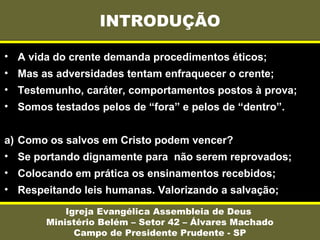 INTRODUÇÃO
Igreja Evangélica Assembleia de Deus
Ministério Belém – Setor 42 – Álvares Machado
Campo de Presidente Prudente - SP
• A vida do crente demanda procedimentos éticos;
• Mas as adversidades tentam enfraquecer o crente;
• Testemunho, caráter, comportamentos postos à prova;
• Somos testados pelos de “fora” e pelos de “dentro”.
a) Como os salvos em Cristo podem vencer?
• Se portando dignamente para não serem reprovados;
• Colocando em prática os ensinamentos recebidos;
• Respeitando leis humanas. Valorizando a salvação;
 