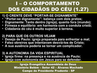 I – O COMPORTAMENTO
DOS CIDADÃOS DO CÉU (1.27)
Igreja Evangélica Assembleia de Deus
Ministério Belém – Setor 42 – Álvares Machado
Campo de Presidente Prudente - SP
1) O CRENTE DEVE “PORTAR-SE DIGNAMENTE”
• “Portar-se dignamente”: balança com dois pratos;
• Dignamente: Tanto dentro (igreja), quanto fora (mundo);
• Firmeza e equilíbrio: em harmonia com a conduta cristã;
• Cidadania do céu é muito superior à terrena.
2) PARA QUE OS OUTROS VEJAM
• Desejo de Paulo: igreja preparada para enfrentar o mal;
• Falso obreiros que intentavam desviá-los de Cristo;
• A sua ausência poderia se tornar um complicador.
3) A AUTONOMIA DA VIDA ESPIRITUAL
• Igreja firme: na presença e na ausência de Paulo;
• Igreja com autonomia em Jesus para se defender.
 