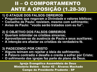 II – O COMPORTAMENTO
ANTE A OPOSIÇÃO (1.28-30)
Igreja Evangélica Assembleia de Deus
Ministério Belém – Setor 42 – Álvares Machado
Campo de Presidente Prudente - SP
1) O ATAQUE DOS FALSOS OBREIROS
• Pregadores que negavam a Divindade e valores biblicos;
• Conselho de Paulo: resistam, mesmo com sofrimento;
• Aviso de Paulo: “vocês serão tratados com eu fui”.
2) O OBJETIVO DOS FALSOS OBREIROS
• Queriam intimidar os cristãos sinceros;
• Aproveitavam-se da ausência de Paulo e seus auxiliares;
• A intenção era afastar os cristãos da verdadeira fé.
3) PADECENDO POR CRISTO
• Alguns teimam em rejeitar a ideia do sofrimento;
• A Palavra contradiz e desafia o crente a sofrer por Cristo;
• O sofrimento das igrejas faz parte do plano de Deus.
 