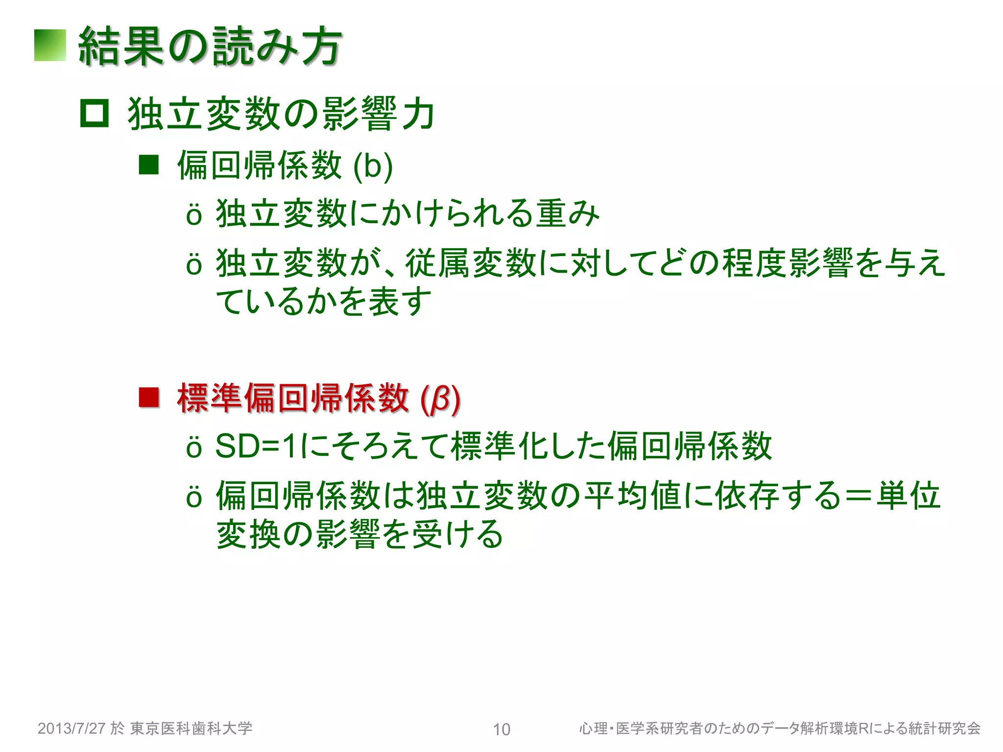 結果の読み方
 独立変数の影響力
 偏回帰係数 (b)
ӧ 独立変数にかけられる重み
ӧ 独立変数が、従属変数に対してどの程度影響を与え
ているかを表す
 標準偏回帰係数 (β)
ӧ SD=1にそろえて標準化した偏回帰係数
ӧ 偏回帰係数は独立変数の平均値に依存する＝単位
変換の影響を受ける
2013/7/27 於 東京医科歯科大学 心理・医学系研究者のためのデータ解析環境Rによる統計研究会10
 