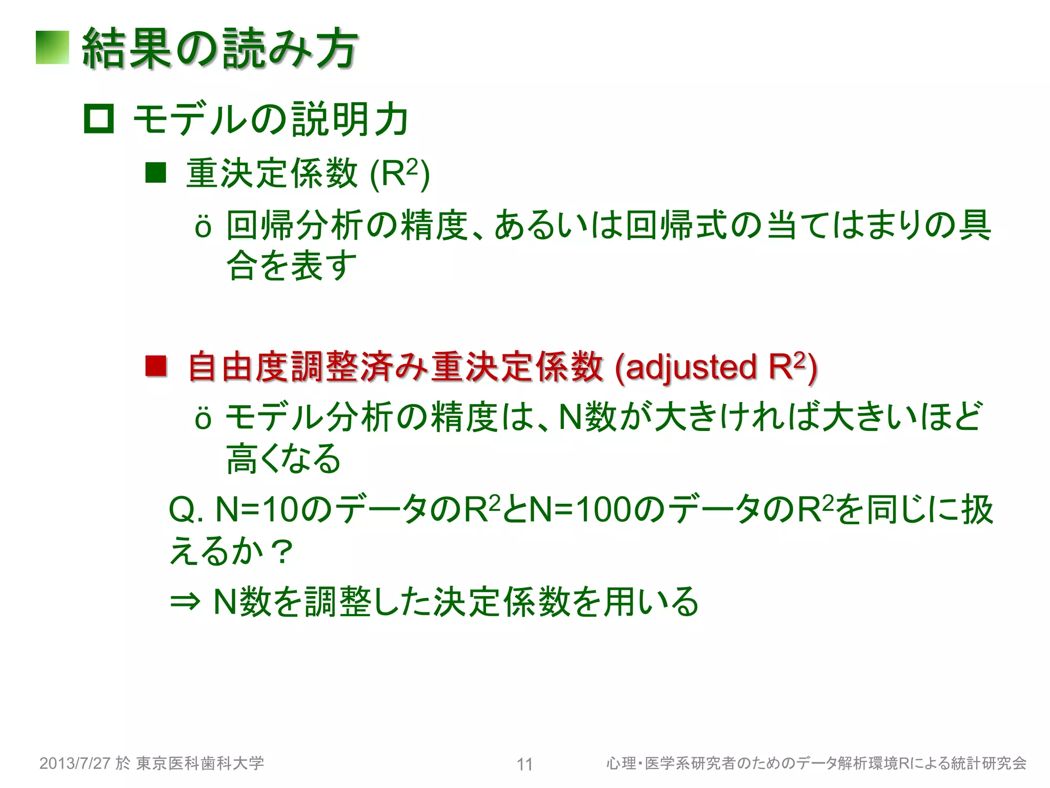 結果の読み方
 モデルの説明力
 重決定係数 (R2)
ӧ 回帰分析の精度、あるいは回帰式の当てはまりの具
合を表す
 自由度調整済み重決定係数 (adjusted R2)
ӧ モデル分析の精度は、N数が大きければ大きいほど
高くなる
Q. N=10のデータのR2とN=100のデータのR2を同じに扱
えるか？
⇒ N数を調整した決定係数を用いる
2013/7/27 於 東京医科歯科大学 心理・医学系研究者のためのデータ解析環境Rによる統計研究会11
 