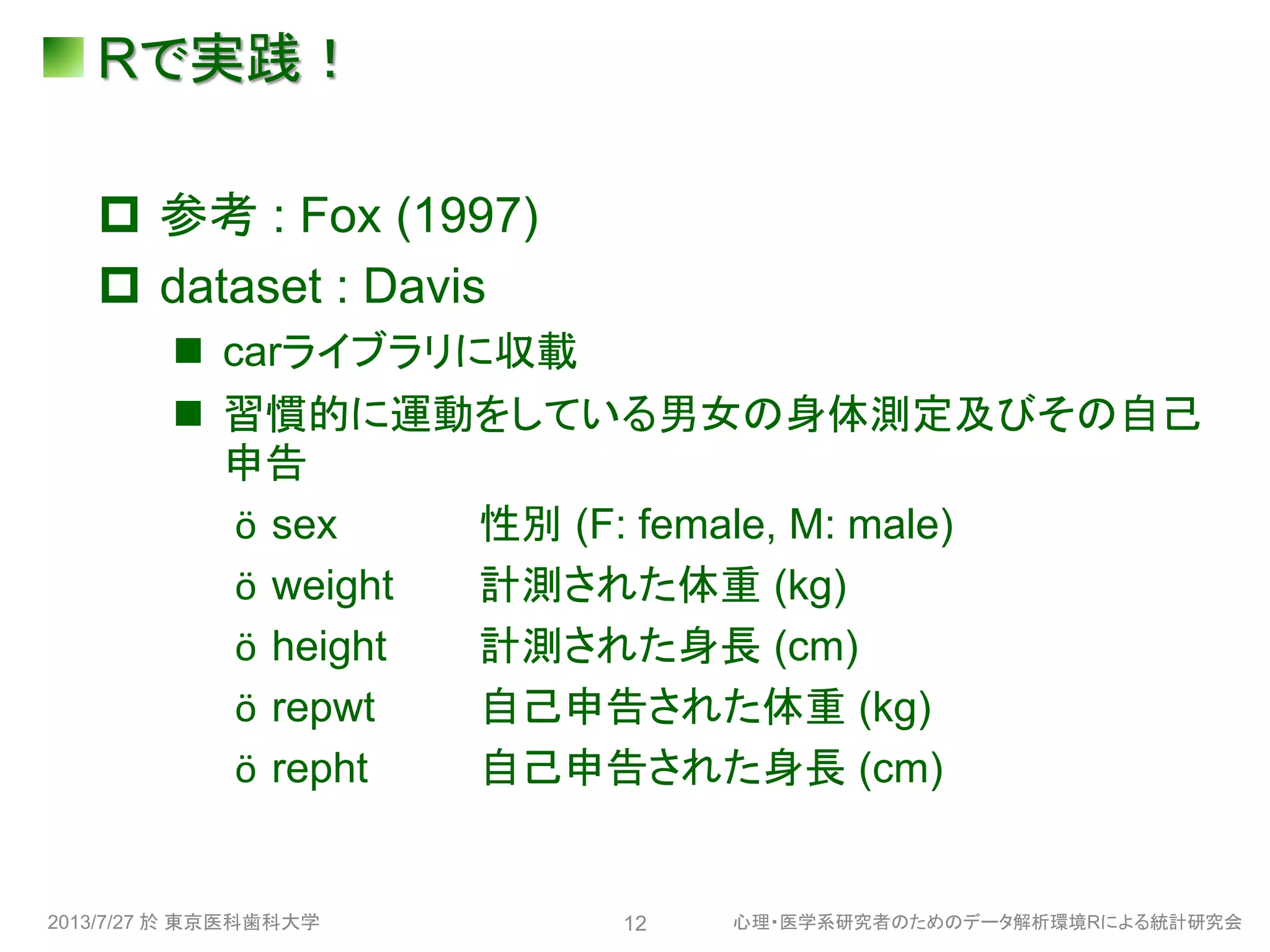 Rで実践！
 参考 : Fox (1997)
 dataset : Davis
 carライブラリに収載
 習慣的に運動をしている男女の身体測定及びその自己
申告
ӧ sex 性別 (F: female, M: male)
ӧ weight 計測された体重 (kg)
ӧ height 計測された身長 (cm)
ӧ repwt 自己申告された体重 (kg)
ӧ repht 自己申告された身長 (cm)
2013/7/27 於 東京医科歯科大学 心理・医学系研究者のためのデータ解析環境Rによる統計研究会12
 