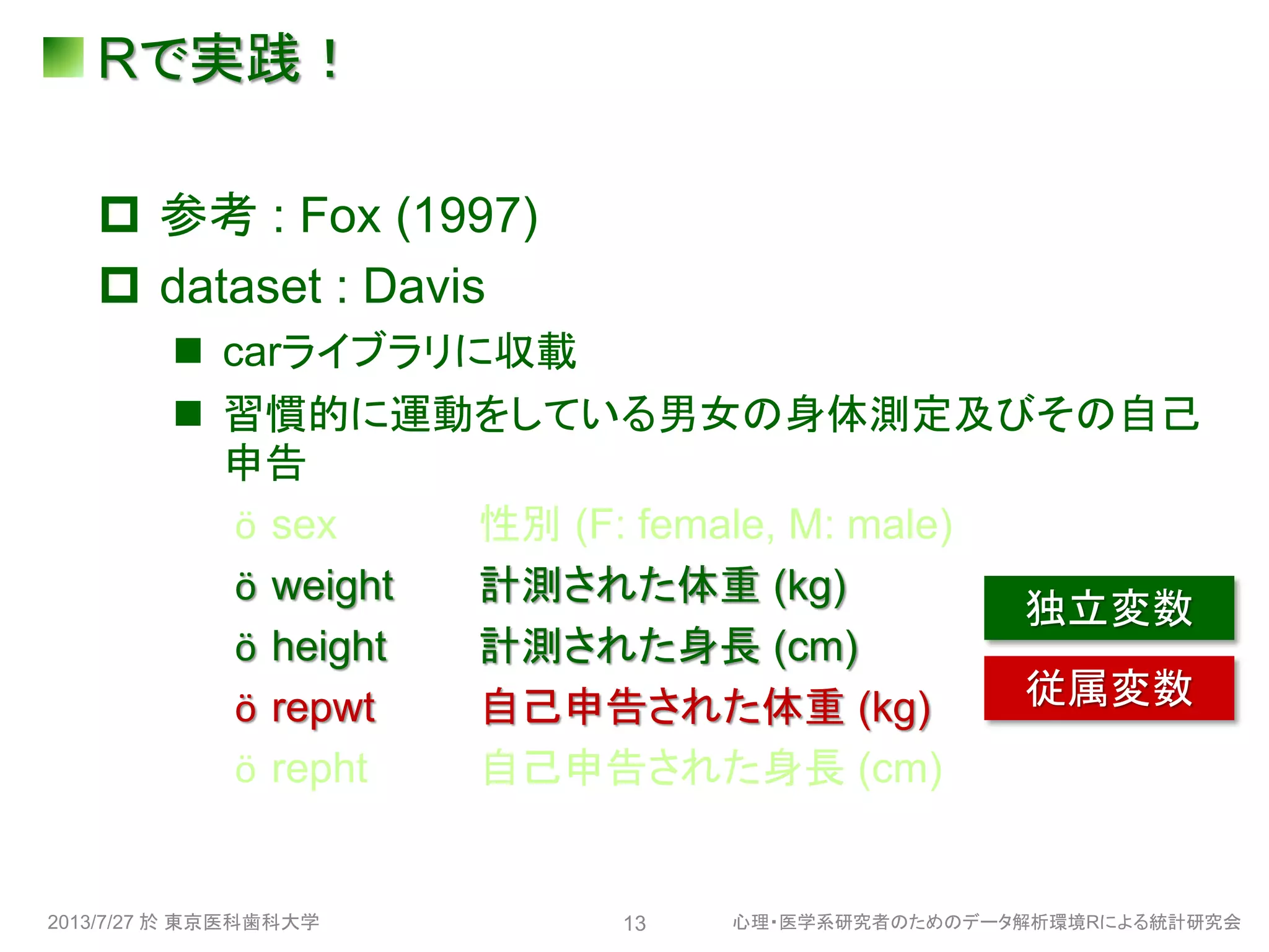Rで実践！
 参考 : Fox (1997)
 dataset : Davis
 carライブラリに収載
 習慣的に運動をしている男女の身体測定及びその自己
申告
ӧ sex 性別 (F: female, M: male)
ӧ weight 計測された体重 (kg)
ӧ height 計測された身長 (cm)
ӧ repwt 自己申告された体重 (kg)
ӧ repht 自己申告された身長 (cm)
2013/7/27 於 東京医科歯科大学 心理・医学系研究者のためのデータ解析環境Rによる統計研究会13
独立変数
従属変数
 