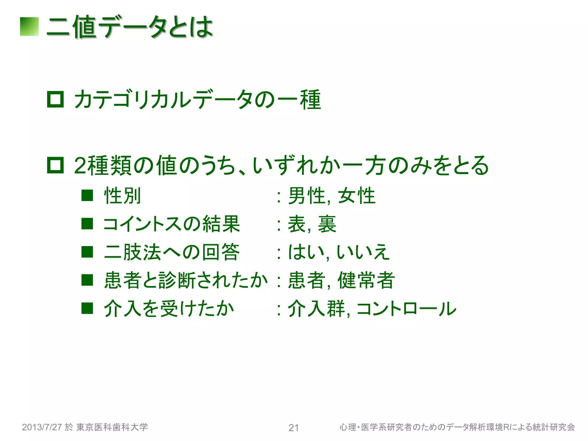 二値データとは
 カテゴリカルデータの一種
 2種類の値のうち、いずれか一方のみをとる
 性別 : 男性, 女性
 コイントスの結果 : 表, 裏
 二肢法への回答 : はい, いいえ
 患者と診断されたか : 患者, 健常者
 介入を受けたか : 介入群, コントロール
2013/7/27 於 東京医科歯科大学 心理・医学系研究者のためのデータ解析環境Rによる統計研究会21
 