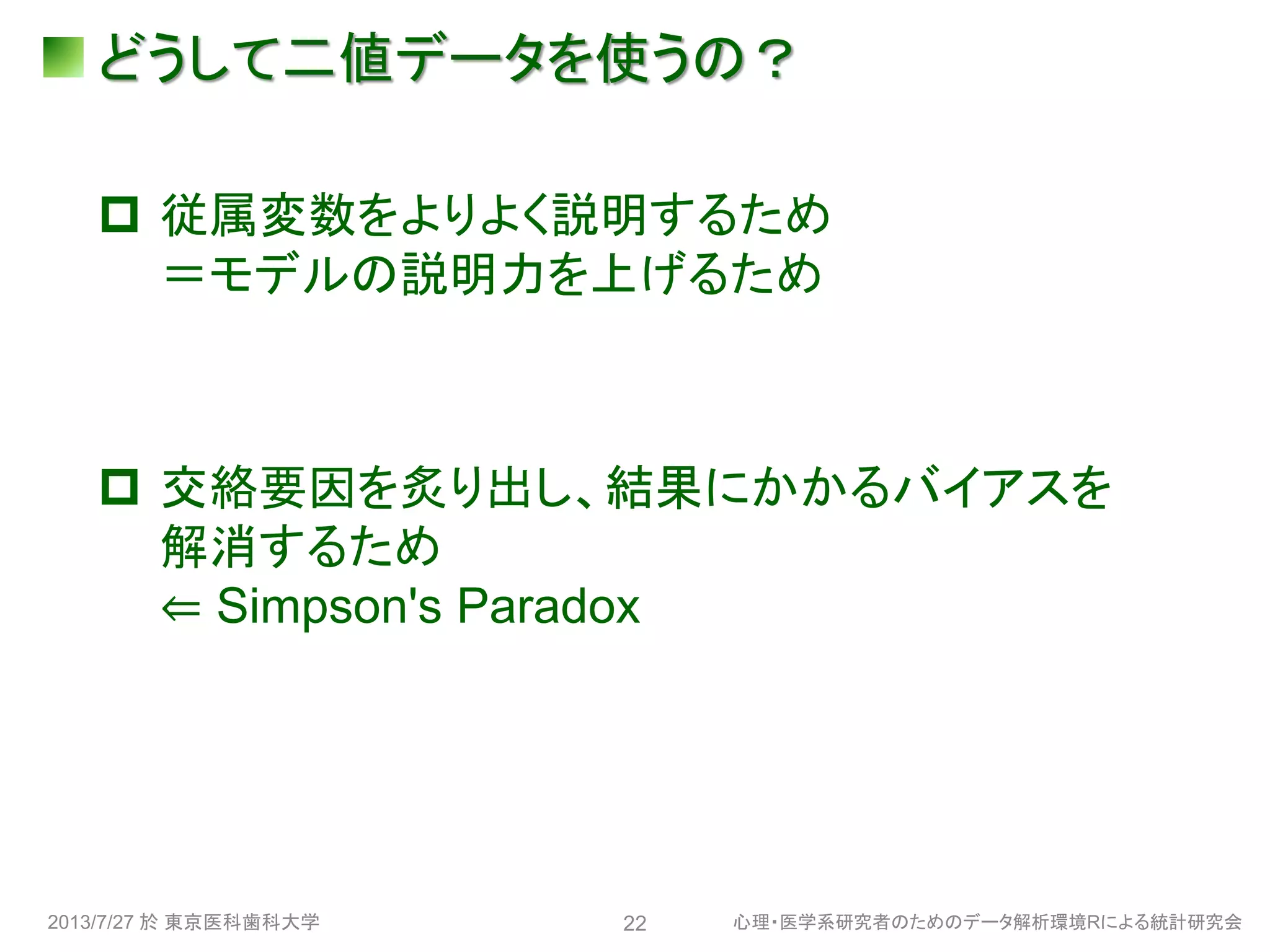 どうして二値データを使うの？
 従属変数をよりよく説明するため
＝モデルの説明力を上げるため
 交絡要因を炙り出し、結果にかかるバイアスを
解消するため
⇐ Simpson's Paradox
2013/7/27 於 東京医科歯科大学 心理・医学系研究者のためのデータ解析環境Rによる統計研究会22
 