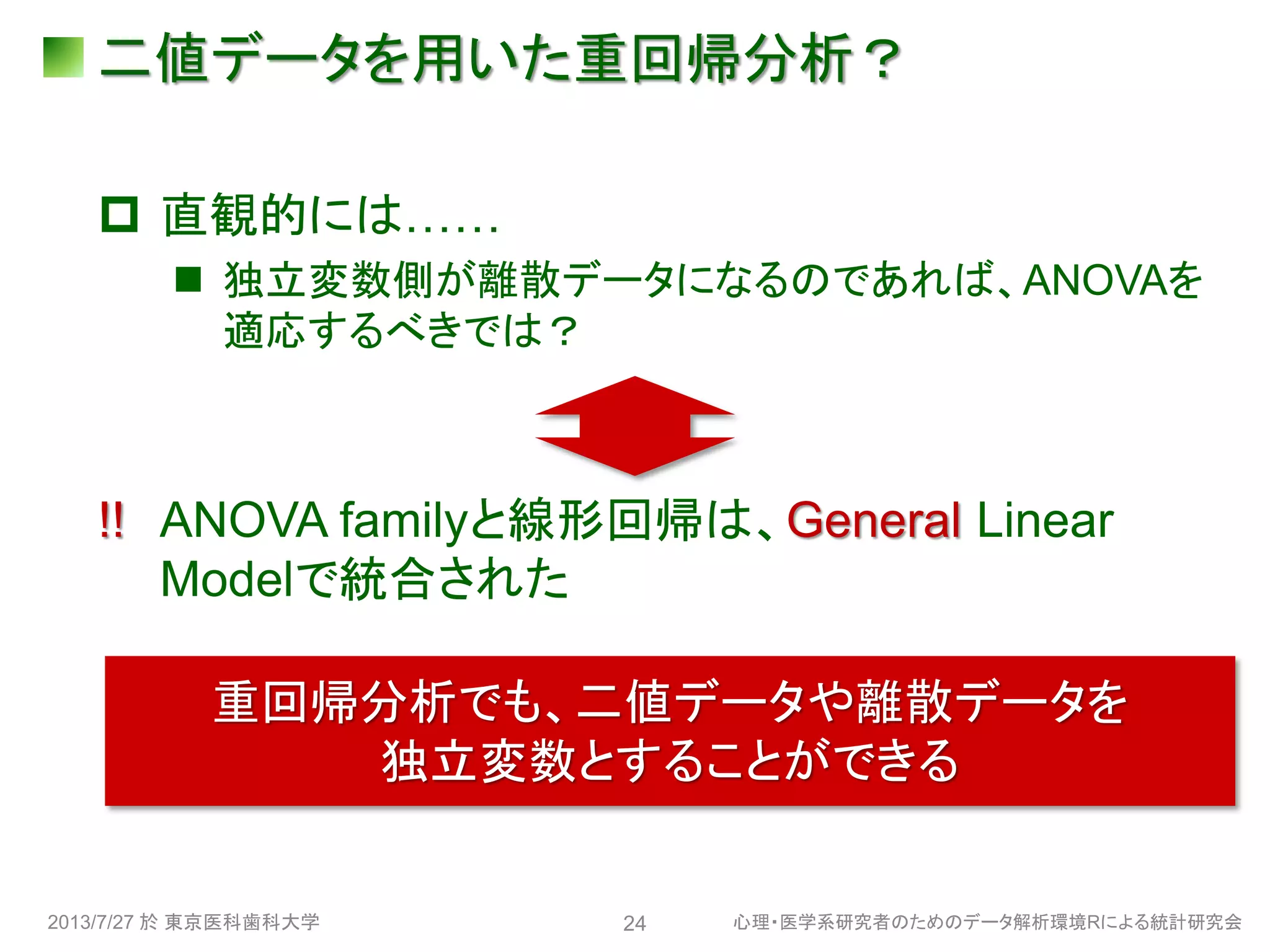 二値データを用いた重回帰分析？
 直観的には……
 独立変数側が離散データになるのであれば、ANOVAを
適応するべきでは？
!! ANOVA familyと線形回帰は、General Linear
Modelで統合された
2013/7/27 於 東京医科歯科大学 心理・医学系研究者のためのデータ解析環境Rによる統計研究会24
重回帰分析でも、二値データや離散データを
独立変数とすることができる
 